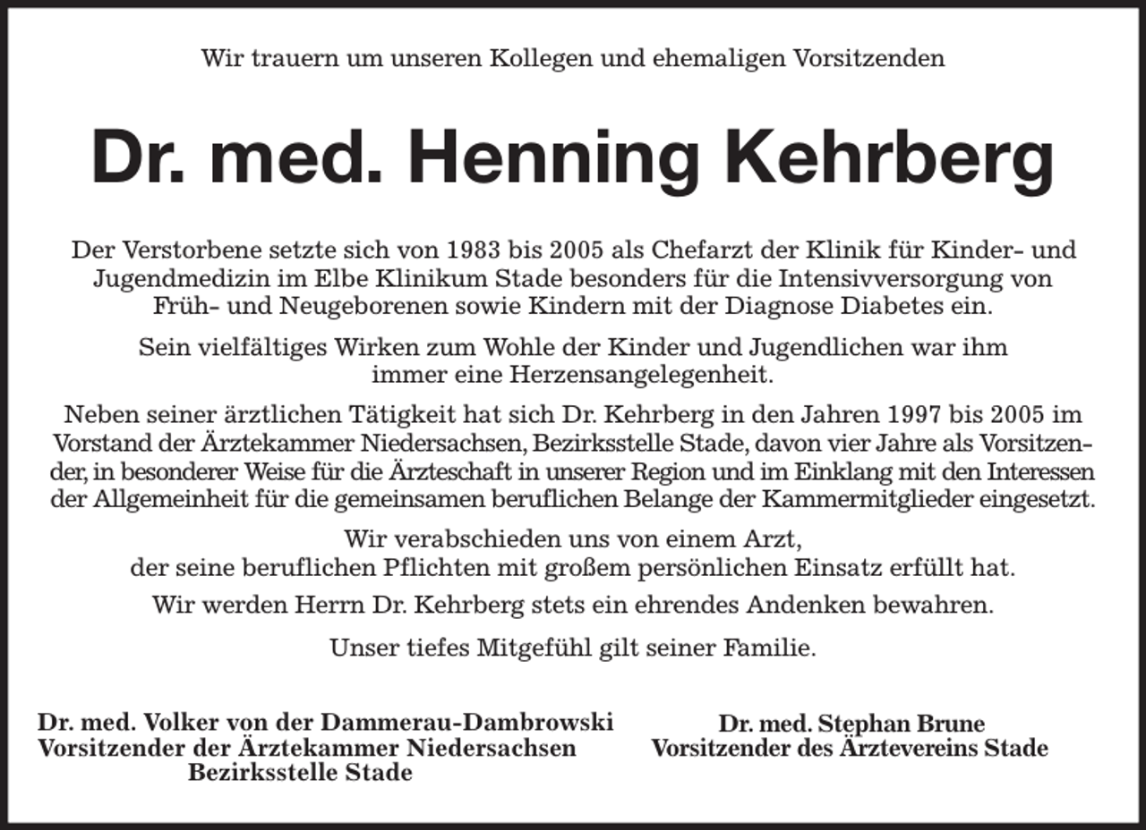 <p>Wir trauern um unseren Kollegen und ehemaligen Vorsitzenden<br />Dr. med. Henning Kehrberg<br />Der Verstorbene setzte sich von 1983 bis 2005 als Chefarzt der Klinik für Kinder- und Jugendmedizin im Elbe Klinikum Stade besonders für die Intensivversorgung von<br />Früh- und Neugeborenen sowie Kindern mit der Diagnose Diabetes ein.<br />Sein vielfältiges Wirken zum Wohle der Kinder und Jugendlichen war ihm<br />immer eine Herzensangelegenheit.<br />Neben seiner ärztlichen Tätigkeit hat sich Dr. Kehrberg in den Jahren 1997 bis 2005 im Vorstand der Ärztekammer Niedersachsen, Bezirksstelle Stade, davon vier Jahre als Vorsitzender, in besonderer Weise für die Ärzteschaft in unserer Region und im Einklang mit den Interessen<br />der Allgemeinheit für die gemeinsamen beruflichen Belange der Kammermitglieder eingesetzt.<br />Wir verabschieden uns von einem Arzt,<br />der seine beruflichen Pflichten mit großem persönlichen Einsatz erfüllt hat.<br />Wir werden Herrn Dr. Kehrberg stets ein ehrendes Andenken bewahren.<br />Unser tiefes Mitgefühl gilt seiner Familie.</p><p>Dr. med. Volker von der Dammerau-Dambrowski<br />Vorsitzender der Ärztekammer Niedersachsen<br />Bezirksstelle Stade<br />Dr. med. Stephan Brune<br />Vorsitzender des Ärztevereins Stade</p>