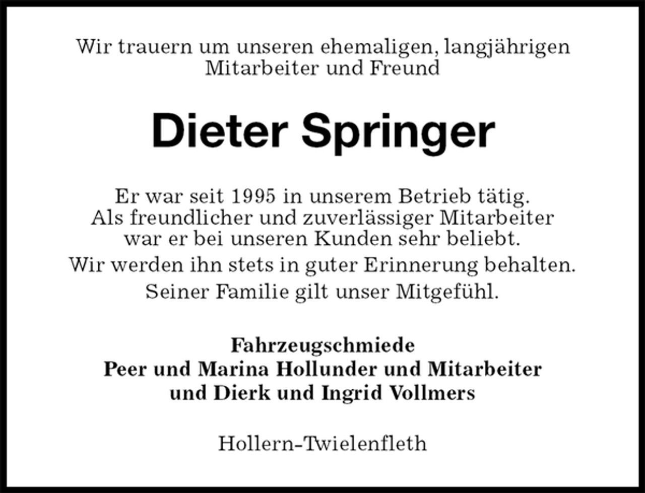 <p>Wir trauern um unseren ehemaligen, langjährigen<br />Mitarbeiter und Freund<br />Dieter Springer<br />Er war seit 1995 in unserem Betrieb tätig.<br />Als freundlicher und zuverlässiger Mitarbeiter<br />war er bei unseren Kunden sehr beliebt.<br />Wir werden ihn stets in guter Erinnerung behalten.<br />Seiner Familie gilt unser Mitgefühl.<br />Fahrzeugschmiede<br />Peer und Marina Hollunder und Mitarbeiter<br />und Dierk und Ingrid Vollmers<br />Hollern-Twielenfleth</p>
