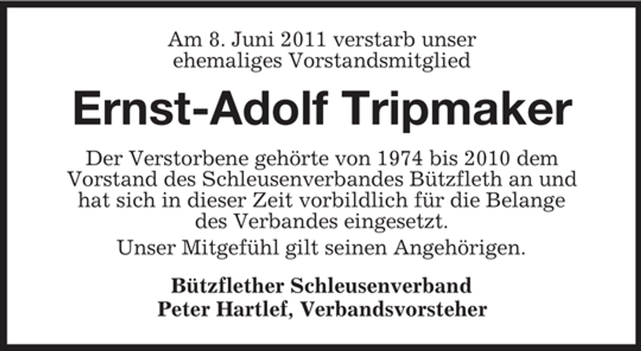 <p>Am 8. Juni 2011 verstarb unser ehemaliges Vorstandsmitglied</p><p>Ernst-Adolf Tripmaker<br />Der Verstorbene gehörte von 1974 bis 2010 dem Vorstand des Schleusenverbandes Bützfleth an und hat sich in dieser Zeit vorbildlich für die Belange des Verbandes eingesetzt. Unser Mitgefühl gilt seinen Angehörigen. Bützflether Schleusenverband Peter Hartlef, Verbandsvorsteher</p>