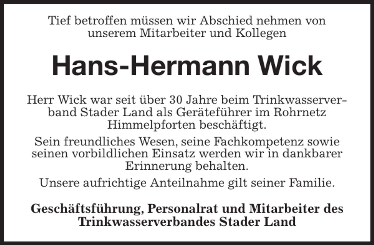 <p>Tief betroffen müssen wir Abschied nehmen von<br />unserem Mitarbeiter und Kollegen<br />Hans-Hermann Wick<br />Herr Wick war seit über 30 Jahre beim Trinkwasserverband Stader Land als Geräteführer im Rohrnetz<br />Himmelpforten beschäftigt.<br />Sein freundliches Wesen, seine Fachkompetenz sowie seinen vorbildlichen Einsatz werden wir in dankbarer Erinnerung behalten.<br />Unsere aufrichtige Anteilnahme gilt seiner Familie.<br />Geschäftsführung, Personalrat und Mitarbeiter des Trinkwasserverbandes Stader Land</p>