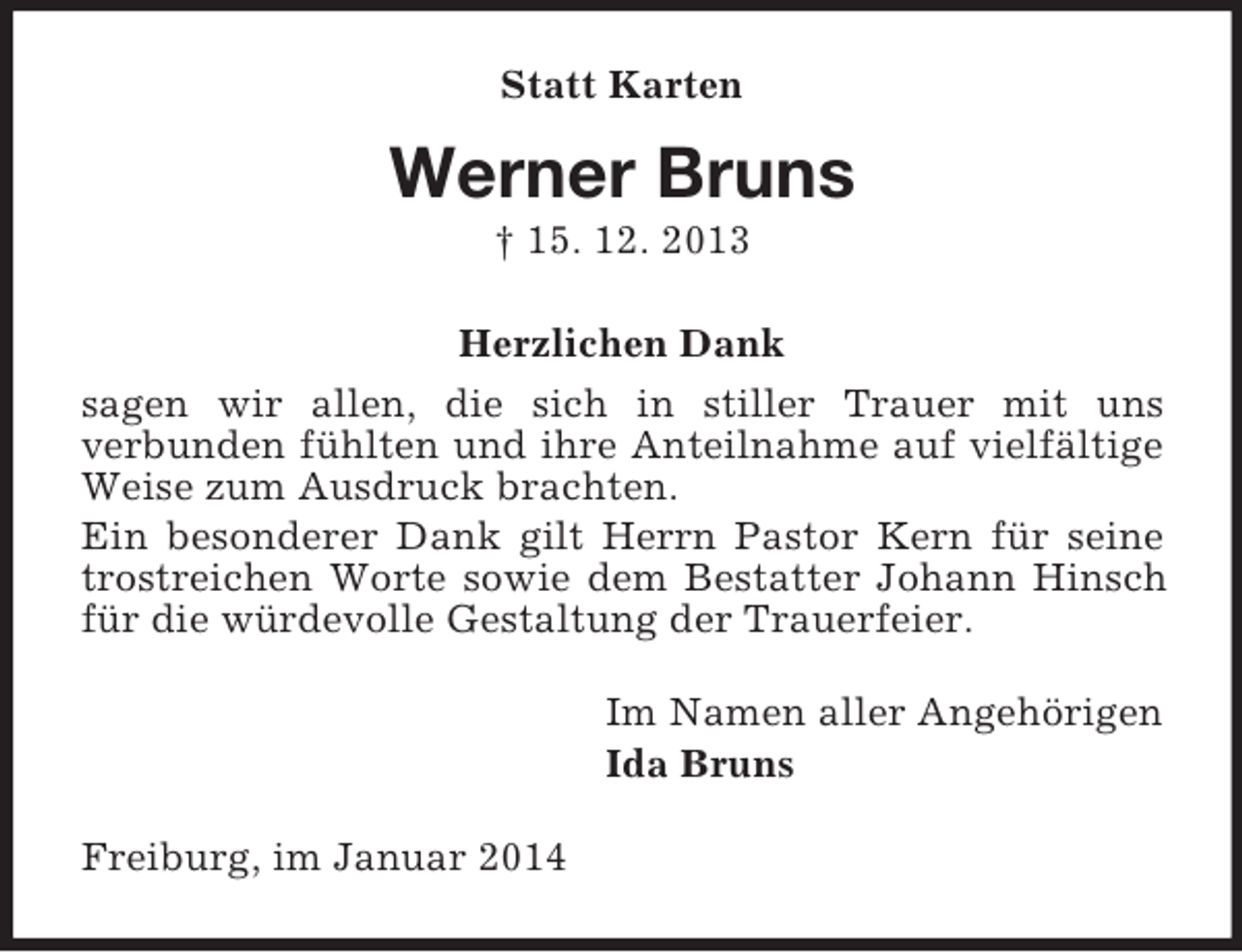 <p>Statt Karten<br />Werner Bruns<br />† 15. 12. 2013<br />Herzlichen Dank<br />sagen wir allen, die sich in stiller Trauer mit uns<br />verbunden fühlten und ihre Anteilnahme auf vielfältige Weise zum Ausdruck brachten.<br />Ein besonderer Dank gilt Herrn Pastor Kern für seine trostreichen Worte sowie dem Bestatter Johann Hinsch für die würdevolle Gestaltung der Trauerfeier.<br />Im Namen aller Angehörigen<br />Ida Bruns<br />Freiburg, im Januar 2014</p>