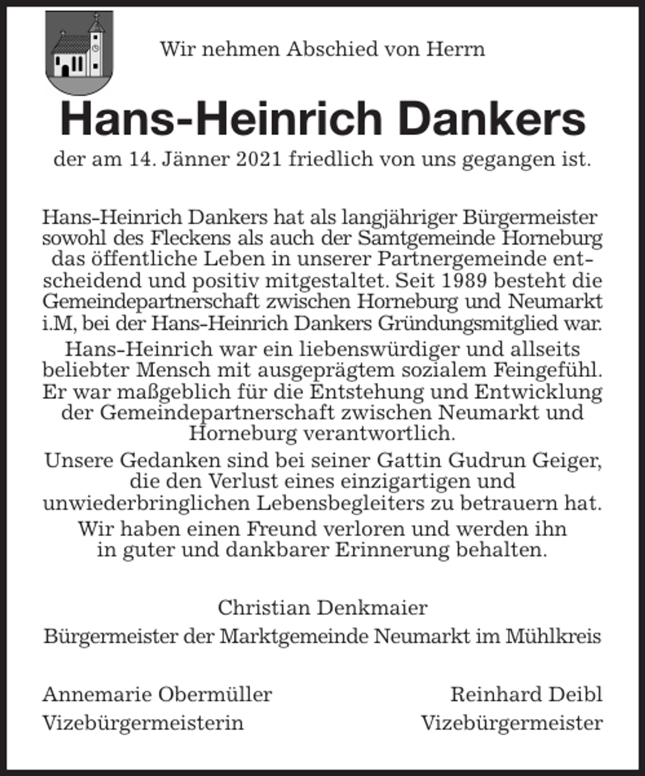 <p>Wir nehmen Abschied von Herrn<br />Hans-Heinrich Dankers<br />der am 14. Jänner 2021 friedlich von uns gegangen ist.<br />Hans-Heinrich Dankers hat als langjähriger Bürgermeister<br />sowohl des Fleckens als auch der Samtgemeinde Horneburg<br />das öffentliche Leben in unserer Partnergemeinde entscheidend und positiv mitgestaltet. Seit 1989 besteht die Gemeindepartnerschaft zwischen Horneburg und Neumarkt<br />i.M, bei der Hans-Heinrich Dankers Gründungsmitglied war.<br />Hans-Heinrich war ein liebenswürdiger und allseits<br />beliebter Mensch mit ausgeprägtem sozialem Feingefühl.<br />Er war maßgeblich für die Entstehung und Entwicklung der Gemeindepartnerschaft zwischen Neumarkt und Horneburg verantwortlich.<br />Unsere Gedanken sind bei seiner Gattin Gudrun Geiger, die den Verlust eines einzigartigen und<br />unwiederbringlichen Lebensbegleiters zu betrauern hat.<br />Wir haben einen Freund verloren und werden ihn<br />in guter und dankbarer Erinnerung behalten.<br />Christian Denkmaier<br />Bürgermeister der Marktgemeinde Neumarkt im Mühlkreis<br />Annemarie Obermüller Reinhard Deibl<br />Vizebürgermeisterin Vizebürgermeister</p>