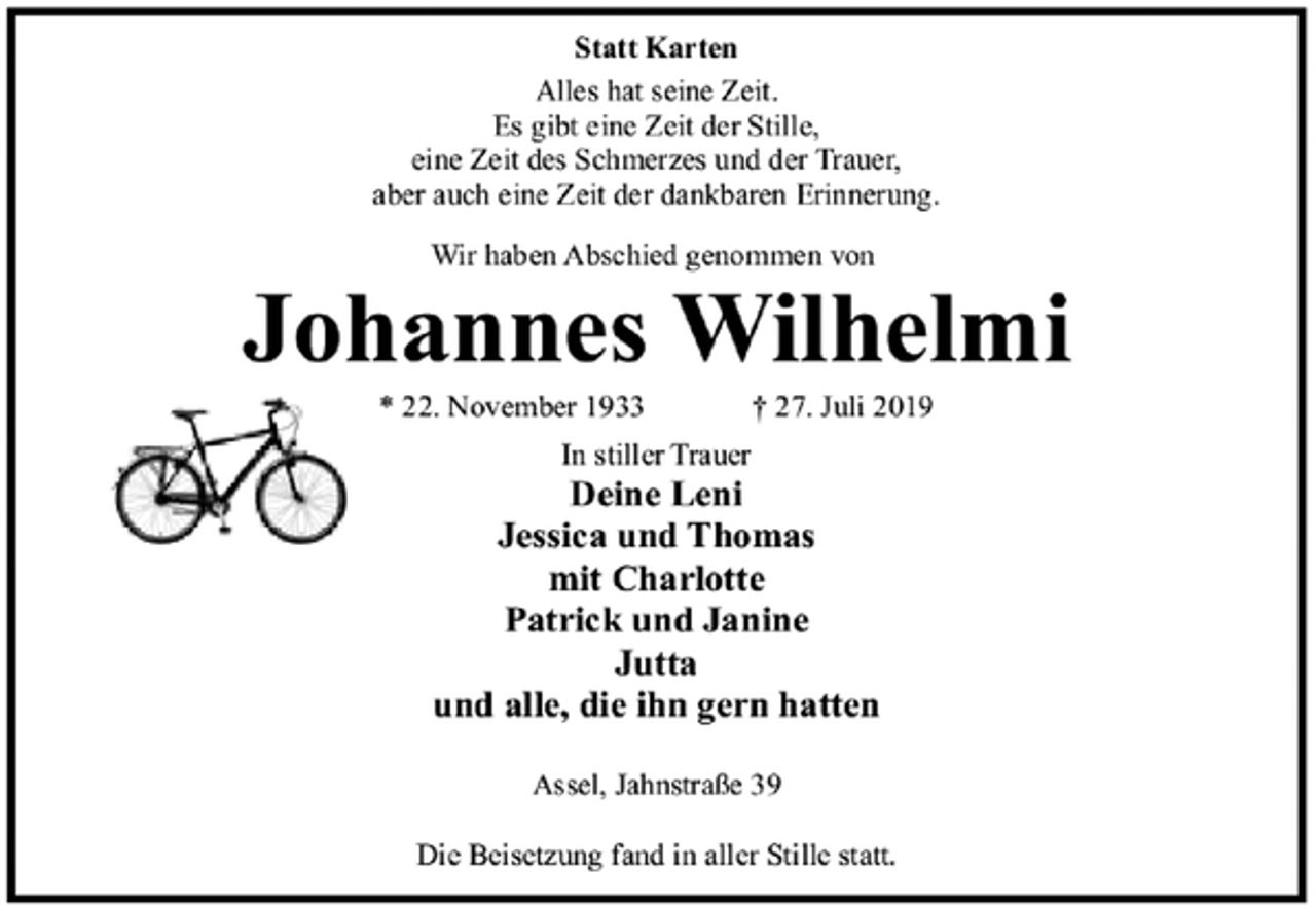 <p>Statt Karten<br />Alles hat seine Zeit.<br />Es gibt eine Zeit der Stille,<br />eine Zeit des Schmerzes und der Trauer,<br />aber auch eine Zeit der dankbaren Erinnerung.<br />Wir haben Abschied genommen von<br />Johannes Wilhelmi<br />* 22. November 1933 † 27. Juli 2019<br />In stiller Trauer<br />Deine Leni<br />Jessica und Thomas<br />mit Charlotte<br />Patrick und Janine<br />Jutta<br />und alle, die ihn gern hatten<br />Assel, Jahnstraße 39<br />Die Beisetzung fand in aller Stille statt.</p>