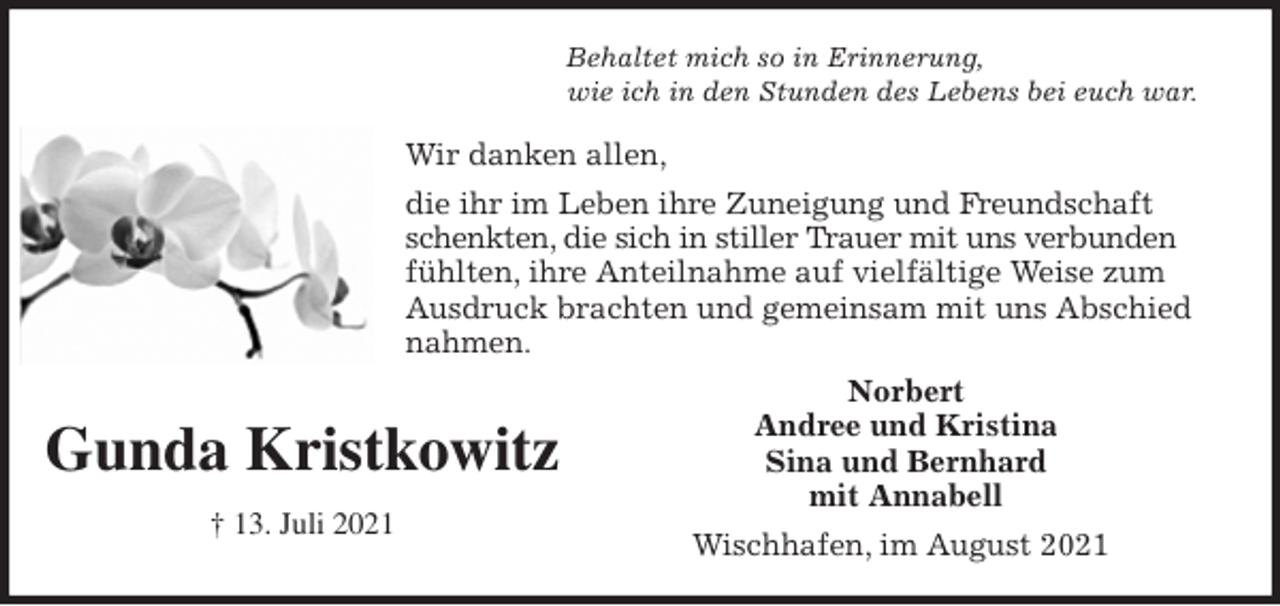 <p>Behaltet mich so in Erinnerung,<br />wie ich in den Stunden des Lebens bei euch war.<br />Wir danken allen,<br />die ihr im Leben ihre Zuneigung und Freundschaft<br />schenkten, die sich in stiller Trauer mit uns verbunden<br />fühlten, ihre Anteilnahme auf vielfältige Weise zum<br />Ausdruck brachten und gemeinsam mit uns Abschied nahmen.<br />Norbert<br />Andree und Kristina<br />Sina und Bernhard<br />mit Annabell<br />Wischhafen, im August 2021</p>
<p>Gunda Kristkowitz</p>
<p>† 13. Juli 2021</p>