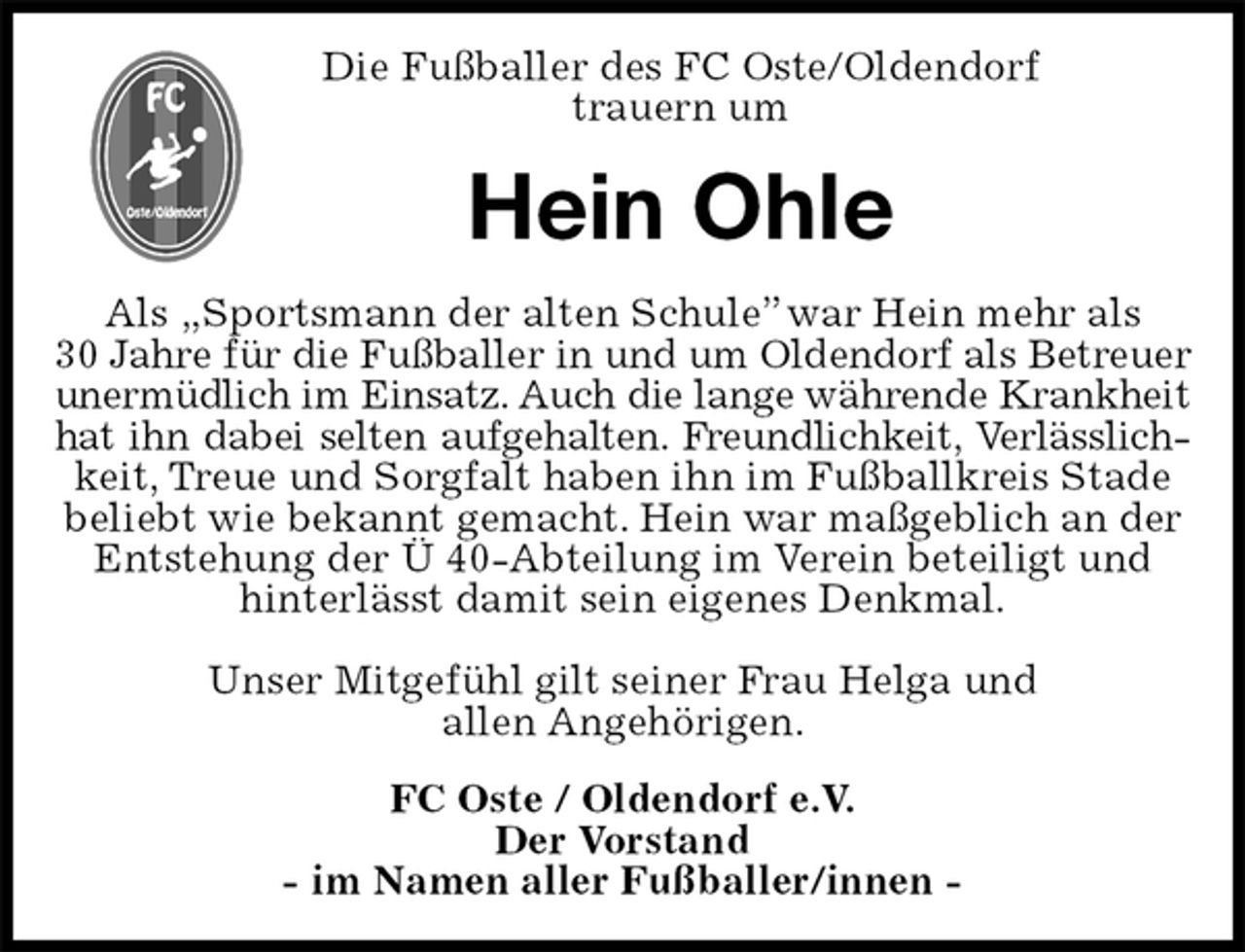 <p>Die Fußballer des FC Oste/Oldendorf<br />trauern um<br />Hein Ohle<br />Als „Sportsmann der alten Schule” war Hein mehr als<br />30 Jahre für die Fußballer in und um Oldendorf als Betreuer<br />unermüdlich im Einsatz. Auch die lange währende Krankheit<br />hat ihn dabei selten aufgehalten. Freundlichkeit, Verlässlich-<br />keit, Treue und Sorgfalt haben ihn im Fußballkreis Stade beliebt wie bekannt gemacht. Hein war maßgeblich an der Entstehung der Ü 40-Abteilung im Verein beteiligt und hinterlässt damit sein eigenes Denkmal.</p>
<p>Unser Mitgefühl gilt seiner Frau Helga und<br />allen Angehörigen.<br />FC Oste / Oldendorf e.V.<br />Der Vorstand<br />- im Namen aller Fußballer/innen -</p>