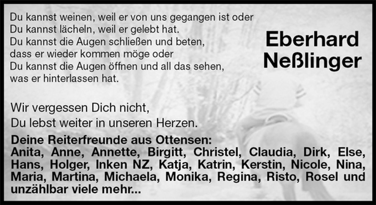 <p>Du kannst weinen, weil er von uns gegangen ist oder<br />Du kannst lächeln, weil er gelebt hat.<br />Du kannst die Augen schließen und beten,<br />dass er wieder kommen möge oder<br />Du kannst die Augen öffnen und all das sehen,<br />was er hinterlassen hat.<br />Wir vergessen Dich nicht,<br />Du lebst weiter in unseren Herzen.<br />Deine Reiterfreunde aus Ottensen:<br />Anita, Anne, Annette, Birgitt, Christel, Claudia, Dirk, Else, Hans, Holger, Inken NZ, Katja, Katrin, Kerstin, Nicole, Nina, Maria, Martina, Michaela, Monika, Regina, Risto, Rosel und unzählbar viele mehr...</p>
<p>Eberhard<br />Neßlinger</p>