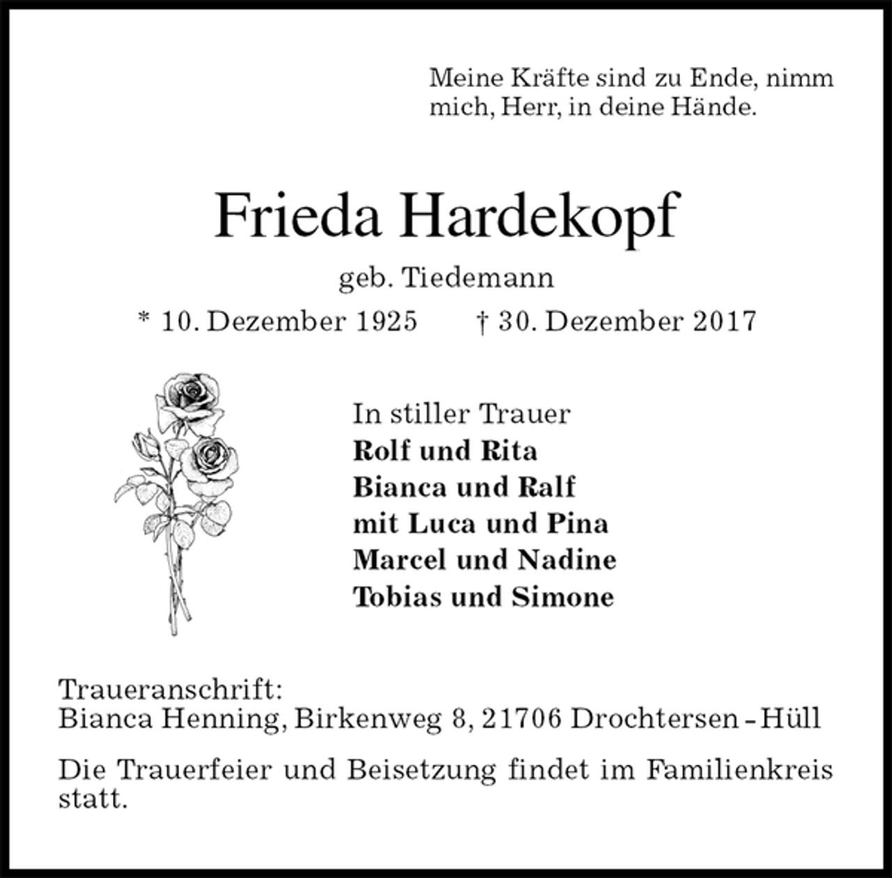 <p>Meine Kräfte sind zu Ende, nimm<br />mich, Herr, in deine Hände.<br />Frieda Hardekopf<br />geb. Tiedemann<br />* 10. Dezember 1925 † 30. Dezember 2017<br />In stiller Trauer<br />Rolf und Rita<br />Bianca und Ralf<br />mit Luca und Pina<br />Marcel und Nadine<br />Tobias und Simone<br />Traueranschrift:<br />Bianca Henning, Birkenweg 8, 21706 Drochtersen - Hüll<br />Die Trauerfeier und Beisetzung findet im Familienkreis statt.</p>