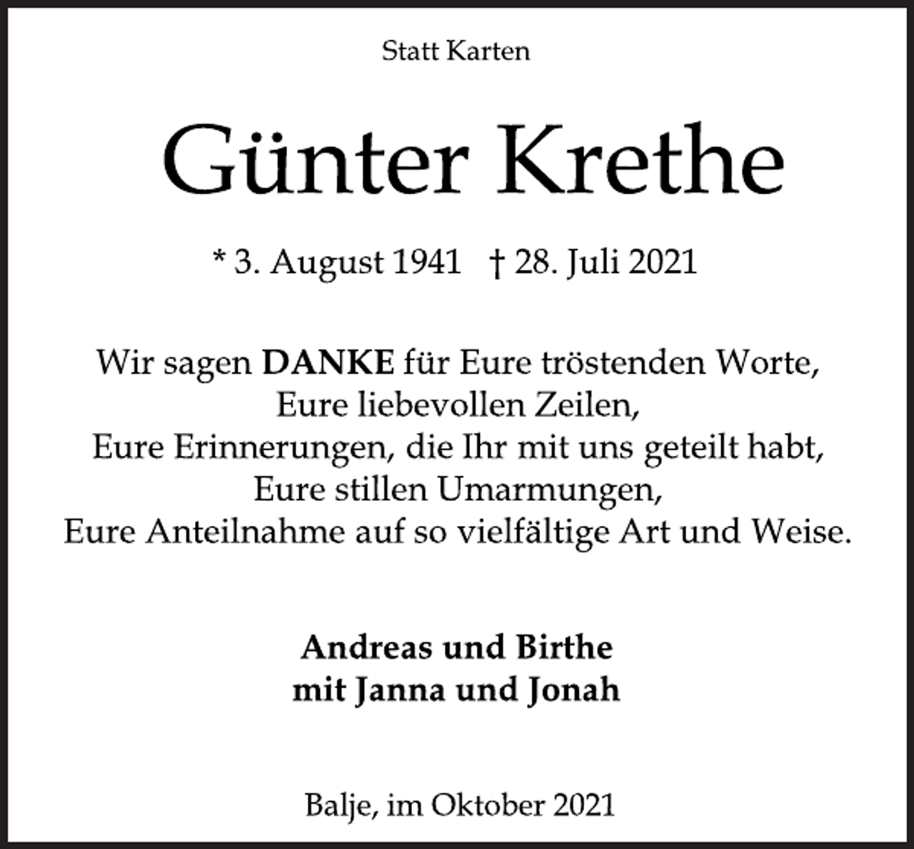 <p>Statt Karten<br />Günter Krethe<br />* 3. August 1941 † 28. Juli 2021<br />Wir sagen<br />DANKE für Eure tröstenden Worte,<br />Eure liebevollen Zeilen,<br />Eure Erinnerungen, die Ihr mit uns geteilt habt,<br />Eure stillen Umarmungen,<br />Eure Anteilnahme auf so vielfältige Art und Weise.<br />Andreas und Birthe<br />mit Janna und Jonah<br />Balje,<br />im Oktober 2021</p>