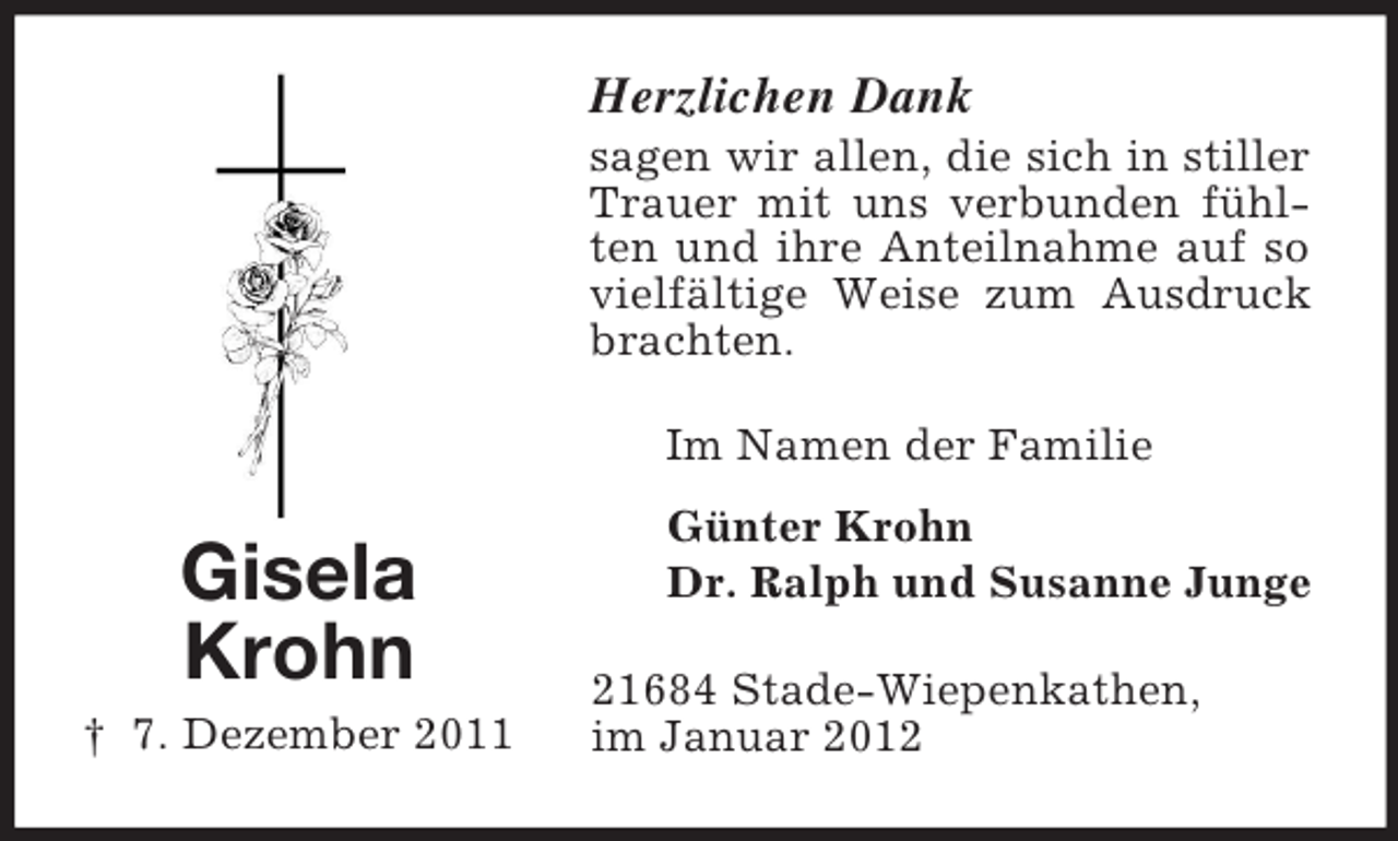 <p>Herzlichen Dank<br />sagen wir allen, die sich in stiller<br />Trauer mit uns verbunden fühlten und ihre Anteilnahme auf so<br />vielfältige Weise zum Ausdruck<br />brachten.<br />Im Namen der Familie</p><p>Gisela<br />Krohn<br />† 7. Dezember 2011</p><p>Günter Krohn<br />Dr. Ralph und Susanne Junge<br />21684 Stade-Wiepenkathen,<br />im Januar 2012</p>