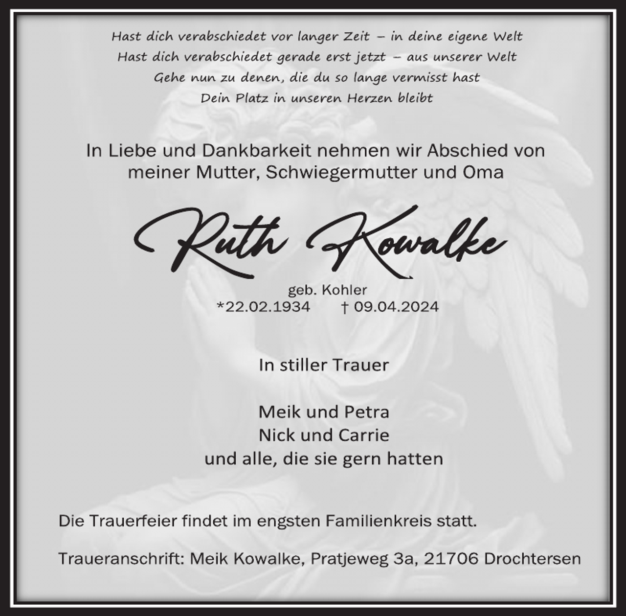 <p>Hast dich verabschiedet vor langer Zeit - in deine eigene Welt<br />Hast dich verabschiedet gerade erst jetzt - aus unserer Welt<br />Gehe nun zu denen, die du so lange vermisst hast<br />Dein Platz in unseren Herzen bleibt<br />In Liebe und Dankbarkeit nehmen wir Abschied von<br />meiner Mutter, Schwiegermutter und Oma<br />Ruth<br />geb. Kohler<br />* 22. 02. 1934 † 09. 04. 2024<br />In stiller Trauer<br />Meik und Petra<br />Nick und Carrie<br />und alle, die sie gern hatten<br />Die Trauerfeier findet im engsten Familienkreis statt.<br />Traueranschrift:<br />Meik Kowalke, Pratjeweg 3a, 21706 Drochtersen</p>