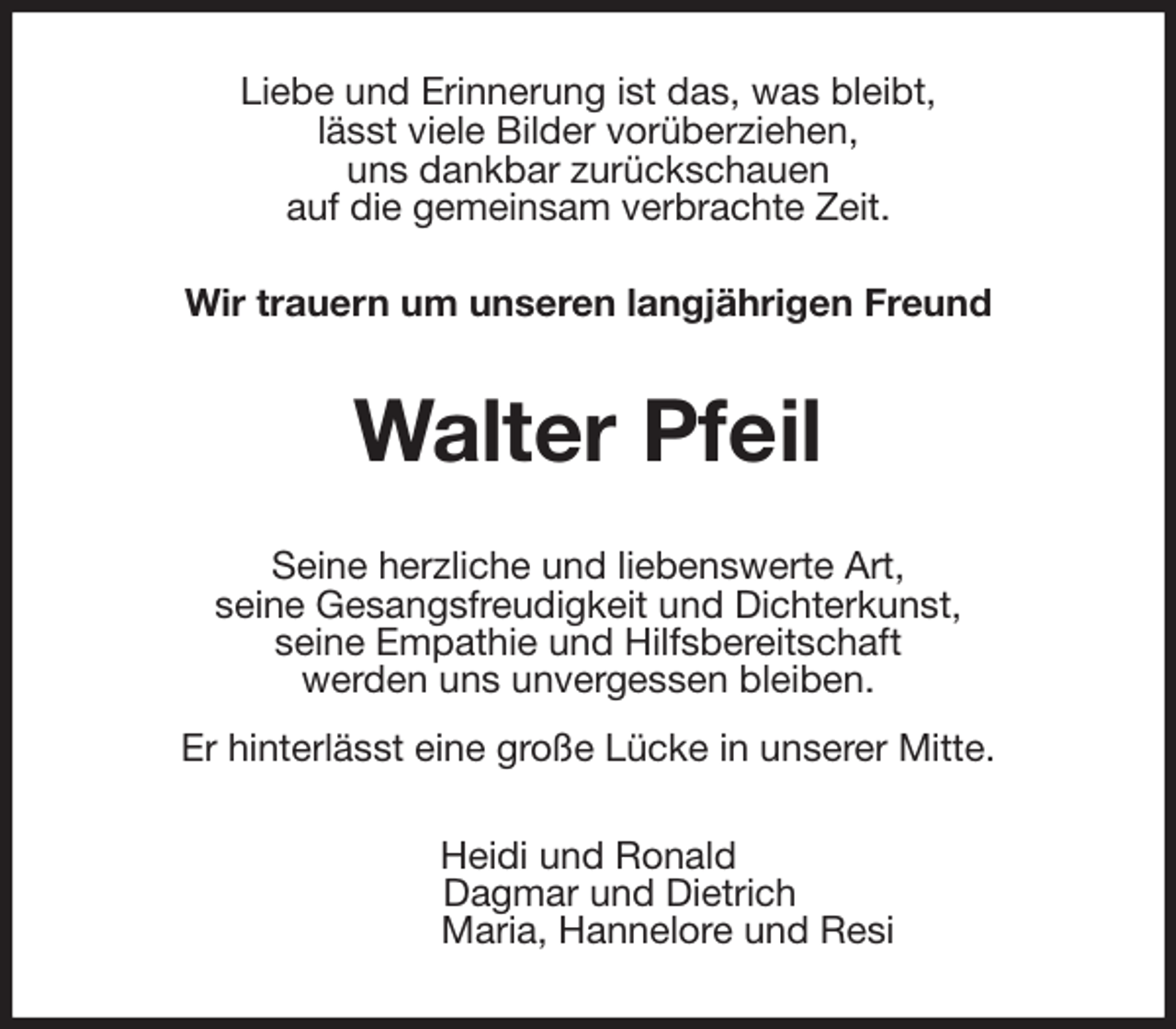 <p>Liebe und Erinnerung ist das, was bleibt,<br />lässt viele Bilder vorüberziehen,<br />uns dankbar zurückschauen<br />auf die gemeinsam verbrachte Zeit.<br />Wir trauern um unseren langjährigen Freund<br />Walter Pfeil<br />Seine herzliche und liebenswerte Art,<br />seine Gesangsfreudigkeit und Dichterkunst,<br />seine Empathie und Hilfsbereitschaft<br />werden uns unvergessen bleiben.<br />Er hinterlässt eine große Lücke in unserer Mitte.<br />Heidi und Ronald<br />Dagmar und Dietrich<br />Maria, Hannelore und Resi</p>