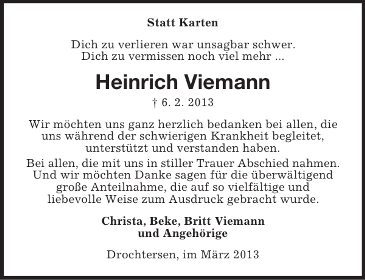 <p>Statt Karten<br />Dich zu verlieren war unsagbar schwer.<br />Dich zu vermissen noch viel mehr ...</p><p>Heinrich Viemann<br />† 6. 2. 2013<br />Wir möchten uns ganz herzlich bedanken bei allen, die<br />uns während der schwierigen Krankheit begleitet,<br />unterstützt und verstanden haben.<br />Bei allen, die mit uns in stiller Trauer Abschied nahmen.<br />Und wir möchten Danke sagen für die überwältigend<br />große Anteilnahme, die auf so vielfältige und<br />liebevolle Weise zum Ausdruck gebracht wurde.<br />Christa, Beke, Britt Viemann<br />und Angehörige<br />Drochtersen, im März 2013</p>