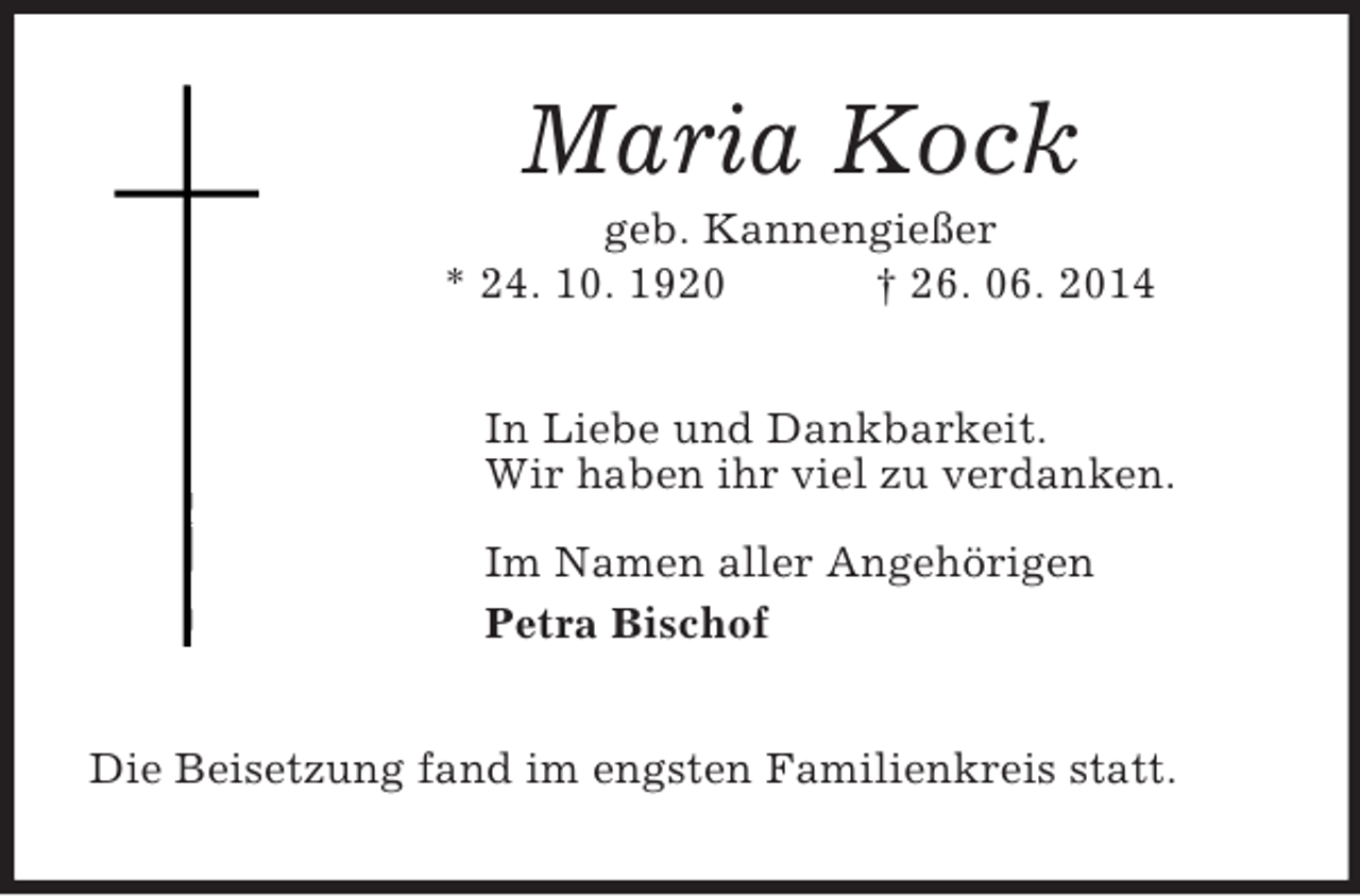 <p>Maria Kock<br />geb. Kannengießer<br />* 24. 10. 1920 † 26. 06. 2014<br />In Liebe und Dankbarkeit.<br />Wir haben ihr viel zu verdanken.</p><p>Im Namen aller Angehörigen<br />Petra Bischof<br />Die Beisetzung fand im engsten Familienkreis statt.</p>
