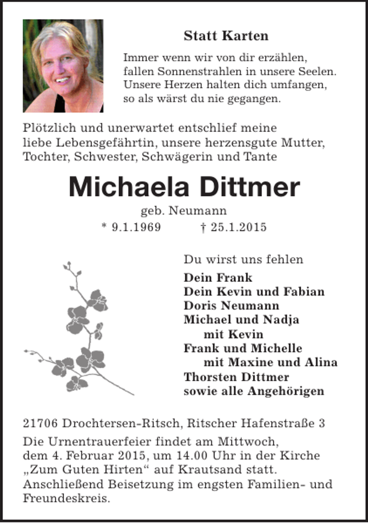 <p>Statt Karten</p><p>Immer wenn wir von dir erzählen,<br />FOTO fallen Sonnenstrahlen in unsere Seelen.<br />Unsere Herzen halten dich umfangen,<br />so als wärst du nie gegangen.</p><p>Plötzlich und unerwartet entschlief meine liebe Lebensgefährtin, unsere herzensgute Mutter, Tochter, Schwester, Schwägerin und Tante</p><p>Michaela Dittmer<br />geb. Neumann<br />* 9.1.1969 † 25.1.2015</p><p>Du wirst uns fehlen<br />Dein Frank<br />Dein Kevin und Fabian<br />Doris Neumann<br />Michael und Nadja<br />mit Kevin<br />Frank und Michelle<br />mit Maxine und Alina<br />Thorsten Dittmer<br />sowie alle Angehörigen</p><p>21706 Drochtersen-Ritsch, Ritscher Hafenstr. 3</p><p>Die Urnentrauerfeier findet am Mittwoch, dem 4. Februar 2015, um 14.00 Uhr in der Kirche "Zum Guten Hirsten" auf Krautsand statt. Anschließend Beisetzung im engsten Familien- und Freundeskreis.</p>