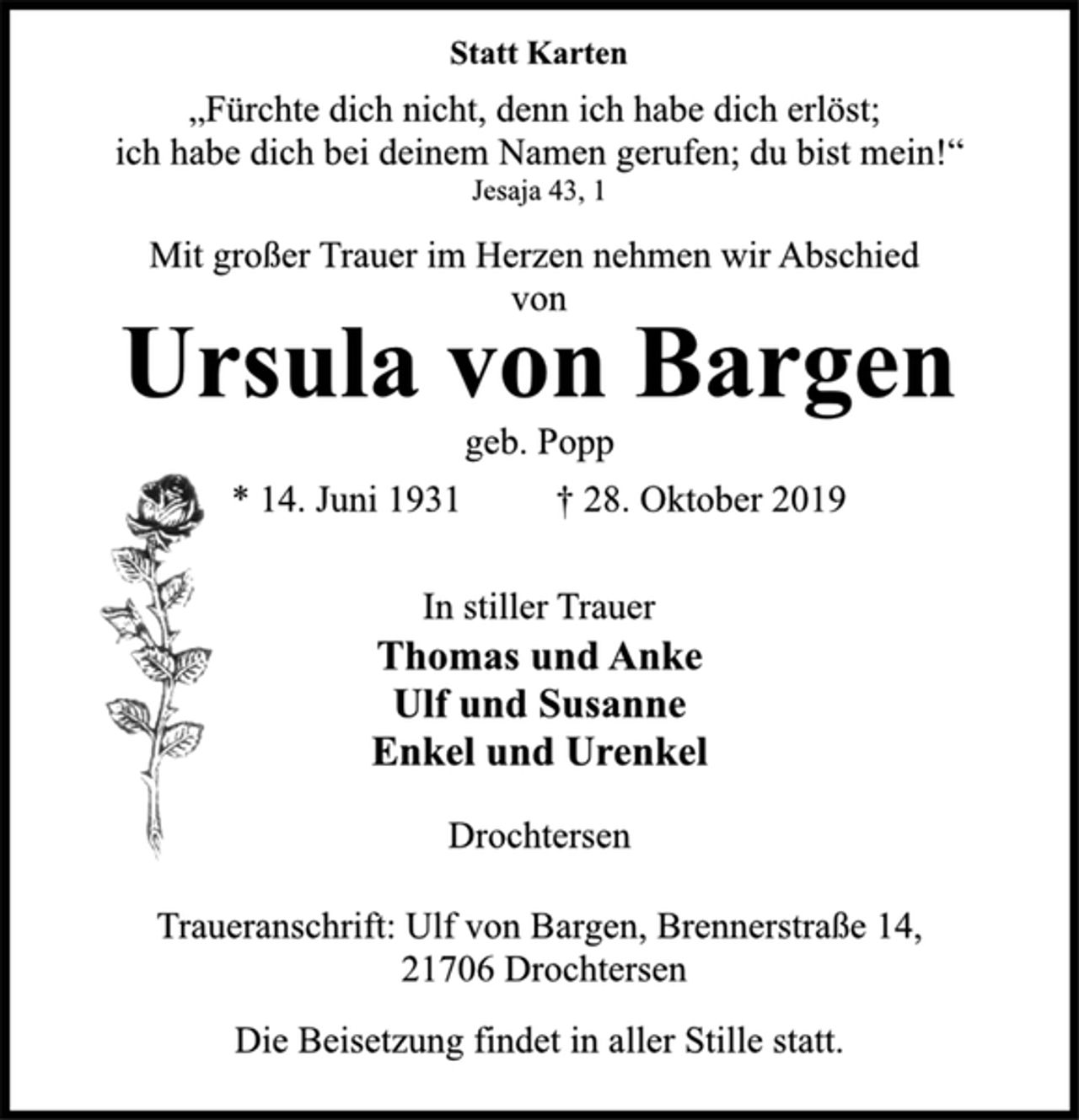 <p>Statt Karten<br />„Fürchte dich nicht, denn ich habe dich erlöst;<br />ich habe dich bei deinem Namen gerufen; du bist mein!“<br />Jesaja 43, 1<br />Mit großer Trauer im Herzen nehmen wir Abschied<br />von<br />Ursula von Bargen<br />geb. Popp<br />* 14. Juni 1931 +28. Oktober 2019<br />In stiller Trauer<br />Thomas und Anke<br />Ulf und Susanne<br />Enkel und Urenkel<br />Drochtersen<br />Traueranschrift: Ulf von Bargen, Brennerstraße 14,<br />21706 Drochtersen<br />Die Beisetzung findet in aller Stille statt.</p>