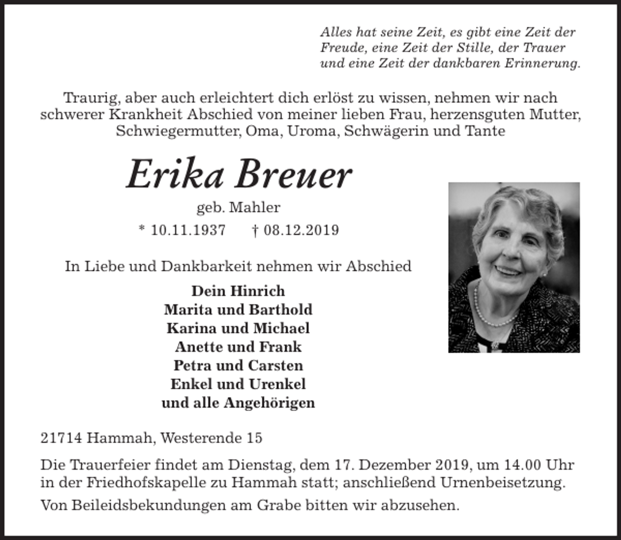 <p>Alles hat seine Zeit, es gibt eine Zeit der<br />Freude, eine Zeit der Stille, der Trauer<br />und eine Zeit der dankbaren Erinnerung.<br />Traurig, aber auch erleichtert dich erlöst zu wissen, nehmen wir nach<br />schwerer Krankheit Abschied von meiner lieben Frau, herzensguten Mutter, Schwiegermutter, Oma, Uroma, Schwägerin und Tante<br />Erika Breuer<br />geb. Mahler<br />* 10.11.1937 † 08.12.2019<br />In Liebe und Dankbarkeit nehmen wir Abschied<br />Dein Hinrich<br />Marita und Barthold<br />Karina und Michael<br />Anette und Frank<br />Petra und Carsten<br />Enkel und Urenkel<br />und alle Angehörigen<br />21714 Hammah, Westerende 15<br />Die Trauerfeier findet am Dienstag, dem 17. Dezember 2019, um 14.00 Uhr in der Friedhofskapelle zu Hammah statt; anschließend Urnenbeisetzung.<br />Von Beileidsbekundungen am Grabe bitten wir abzusehen.</p>
