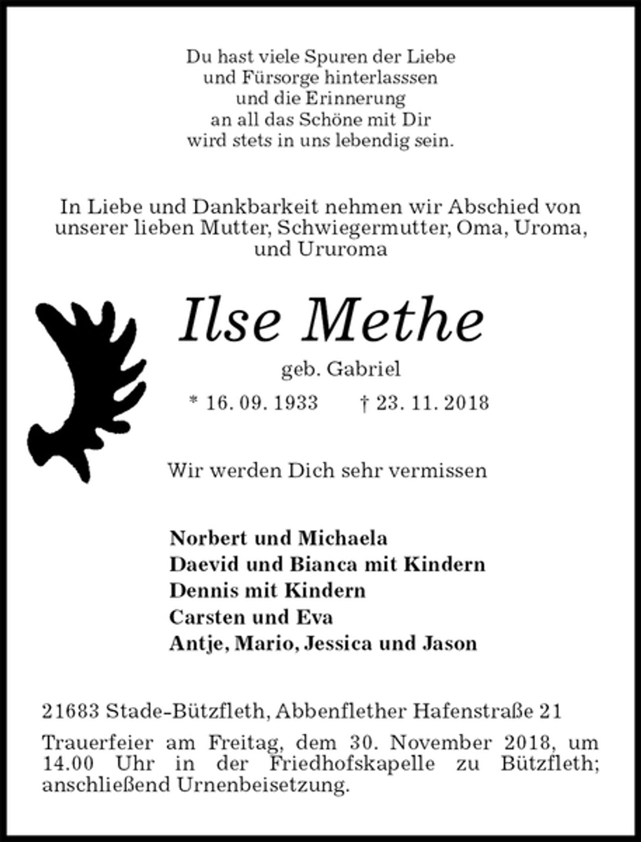 <p>Du hast viele Spuren der Liebe<br />und Fürsorge hinterlasssen<br />und die Erinnerung<br />an all das Schöne mit Dir<br />wird stets in uns lebendig sein.<br />In Liebe und Dankbarkeit nehmen wir Abschied von unserer lieben Mutter, Schwiegermutter, Oma, Uroma, und Ururoma<br />Ilse Methe<br />geb. Gabriel<br />* 16. 09. 1933 † 23. 11. 2018<br />Wir werden Dich sehr vermissen<br />Norbert und Michaela<br />Daevid und Bianca mit Kindern<br />Dennis mit Kindern<br />Carsten und Eva<br />Antje, Mario, Jessica und Jason<br />21683 Stade-Bützfleth, Abbenflether Hafenstraße 21<br />Trauerfeier am Freitag, dem 30. November 2018, um 14.00 Uhr in der Friedhofskapelle zu Bützfleth;<br />anschließend Urnenbeisetzung.</p>