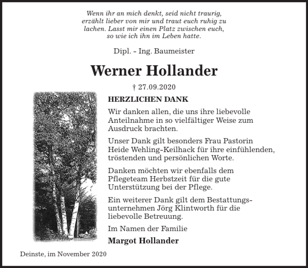 <p>Wenn ihr an mich denkt, seid nicht traurig,<br />erzählt lieber von mir und traut euch ruhig zu<br />lachen. Lasst mir einen Platz zwischen euch,<br />so wie ich ihn im Leben hatte.<br />Dipl. - Ing. Baumeister<br />Werner Hollander<br />† 27.09.2020<br />HERZLICHEN DANK<br />Wir danken allen, die uns ihre liebevolle<br />Anteilnahme in so vielfältiger Weise zum<br />Ausdruck brachten.<br />Unser Dank gilt besonders Frau Pastorin<br />Heide Wehling-Keilhack für ihre einfühlenden,<br />tröstenden und persönlichen Worte.<br />Danken möchten wir ebenfalls dem<br />Pflegeteam Herbstzeit für die gute<br />Unterstützung bei der Pflege.<br />Ein weiterer Dank gilt dem Bestattungs-<br />unternehmen Jörg Klintworth für die<br />liebevolle Betreuung.<br />Im Namen der Familie<br />Margot Hollander<br />Deinste, im November 2020</p>
