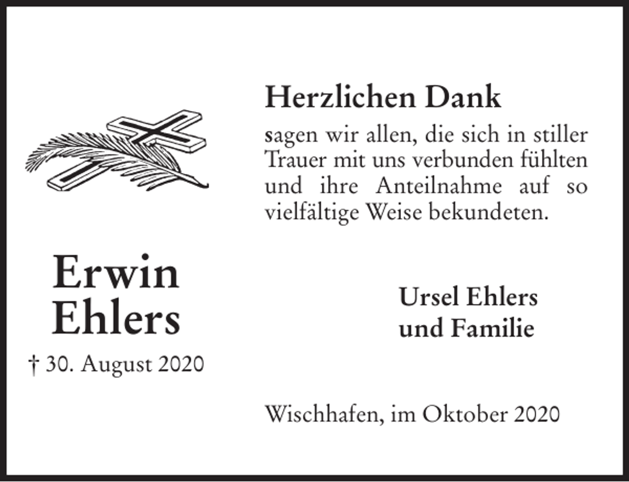<p>Herzlichen Dank<br />sagen wir allen, die sich in stiller Trauer mit uns verbunden fühlten<br />und ihre Anteilnahme auf so vielfältige Weise bekundeten.<br />Wischhafen, im Oktober 2020<br />Ursel Ehlers<br />und Familie<br />Erwin<br />Ehlers<br />† 30. August 2020</p>