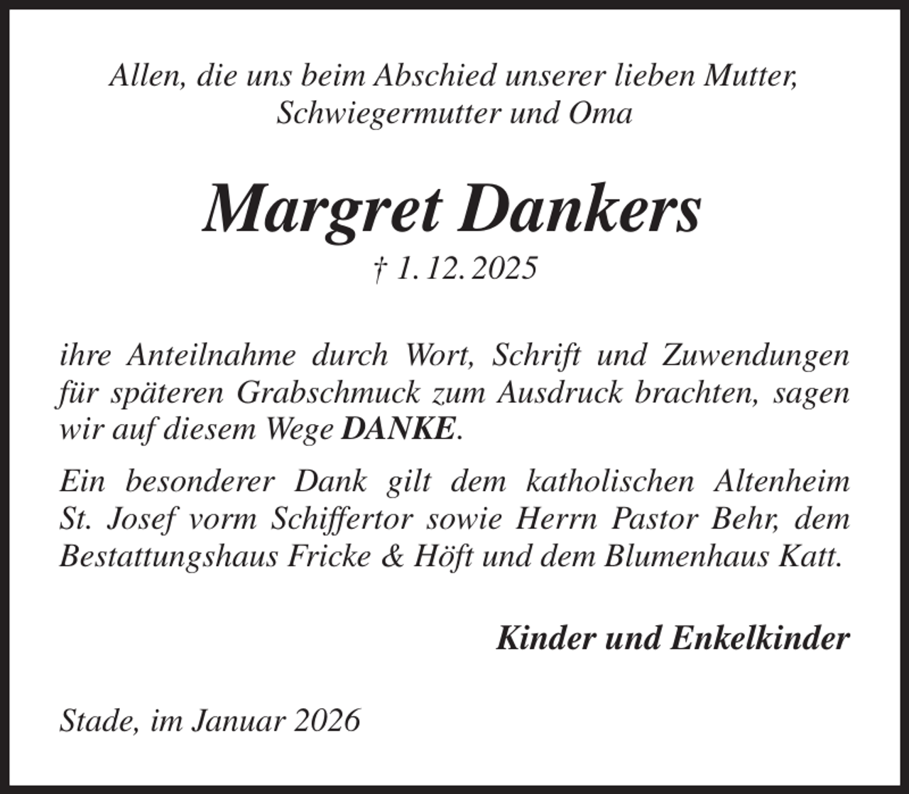 <p>Allen, die uns beim Abschied unserer lieben Mutter, Schwiegermutter und Oma<br />Margret Dankers<br />† 1. 12. 2025<br />ihre Anteilnahme durch Wort, Schrift und Zuwendungen für späteren Grabschmuck zum Ausdruck brachten, sagen wir auf diesem Wege DANKE.<br />Ein besonderer Dank gilt dem katholischen Altenheim<br />St. Josef vorm Schiffertor sowie Herrn Pastor Behr, dem Bestattungshaus Fricke &amp; Höft und dem Blumenhaus Katt.<br />Kinder und Enkelkinder<br />Stade, im Januar 2026</p>