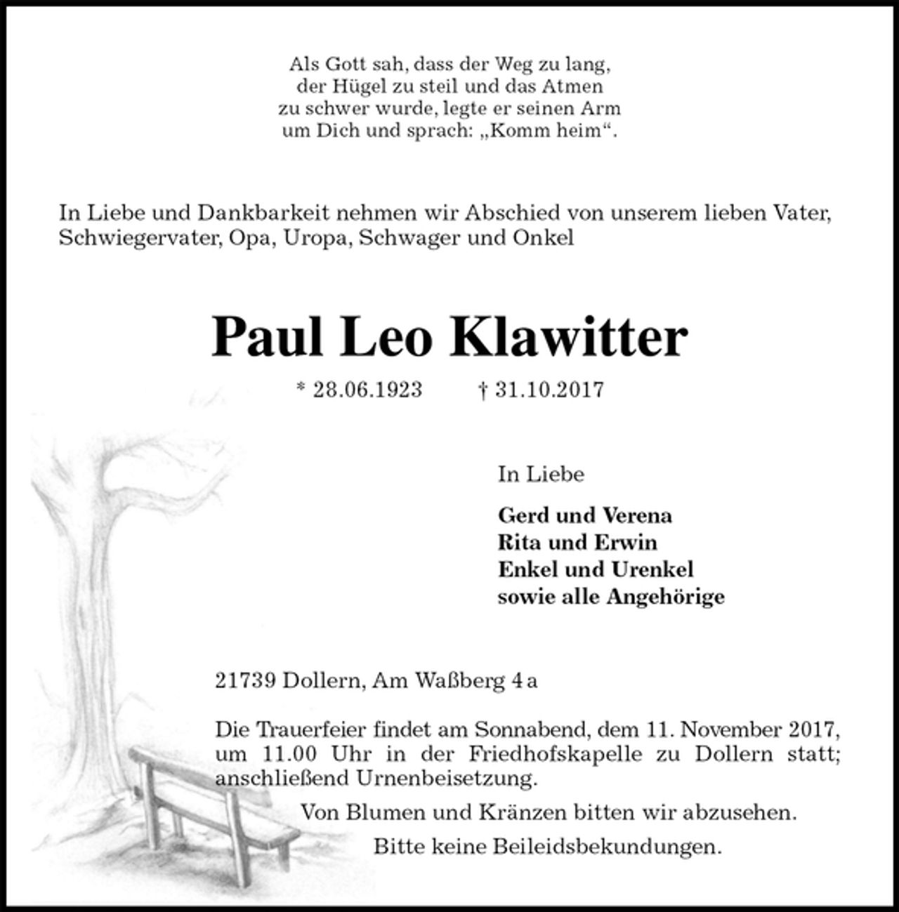 <p>Als Gott sah, dass der Weg zu lang,<br />der Hügel zu steil und das Atmen<br />zu schwer wurde, legte er seinen Arm<br />um Dich und sprach: „Komm heim“.<br />In Liebe und Dankbarkeit nehmen wir Abschied von unserem lieben Vater, Schwiegervater, Opa, Uropa, Schwager und Onkel<br />Paul Leo Klawitter<br />* 28.06.1923 † 31.10.2017<br />In Liebe</p><p>Gerd und Verena<br />Rita und Erwin<br />Enkel und Urenkel<br />sowie alle Angehörige<br />21739 Dollern, Am Waßberg 4 a</p><p>Die Trauerfeier findet am Sonnabend, dem 11. November 2017,<br />um 11.00 Uhr in der Friedhofskapelle zu Dollern statt;<br />anschließend Urnenbeisetzung.<br />Von Blumen und Kränzen bitten wir abzusehen.<br />Bitte keine Beileidsbekundungen.</p>