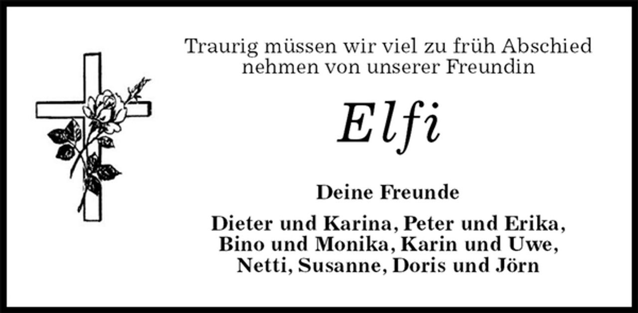 <p>Traurig müssen wir viel zu früh Abschied nehmen von unserer Freundin<br />Elfi<br />Deine Freunde<br />Dieter und Karina, Peter und Erika,<br />Bino und Monika, Karin und Uwe,<br />Netti, Susanne, Doris und Jörn</p>