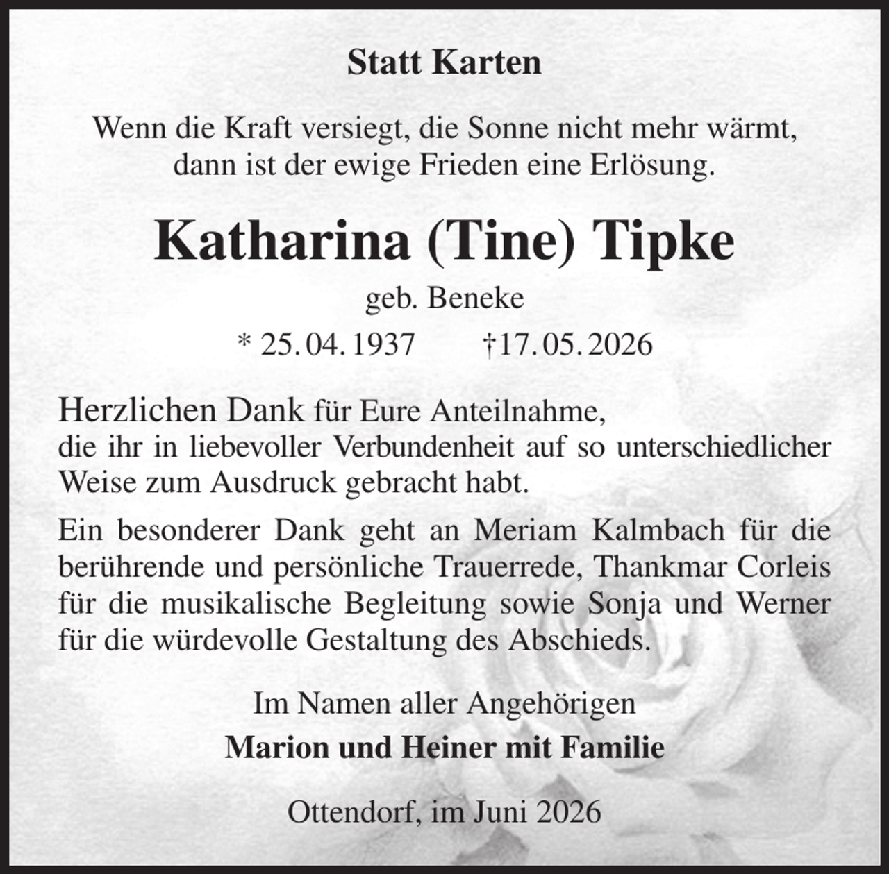 <p>Statt Karten<br />Wenn die Kraft versiegt, die Sonne nicht mehr wärmt,<br />dann ist der ewige Frieden eine Erlösung.<br />Katharina (Tine) Tipke<br />geb. Beneke<br />* 25. 04. 1937 †17. 05. 2026<br />Herzlichen Dank für Eure Anteilnahme,<br />die ihr in liebevoller Verbundenheit auf so unterschiedlicher Weise zum Ausdruck gebracht habt.<br />Ein besonderer Dank geht an Meriam Kalmbach für die berührende und persönliche Trauerrede, Thankmar Corleis für die musikalische Begleitung sowie Sonja und Werner für die würdevolle Gestaltung des Abschieds.<br />Im Namen aller Angehörigen<br />Marion und Heiner mit Familie<br />Ottendorf, im Juni 2026</p>
