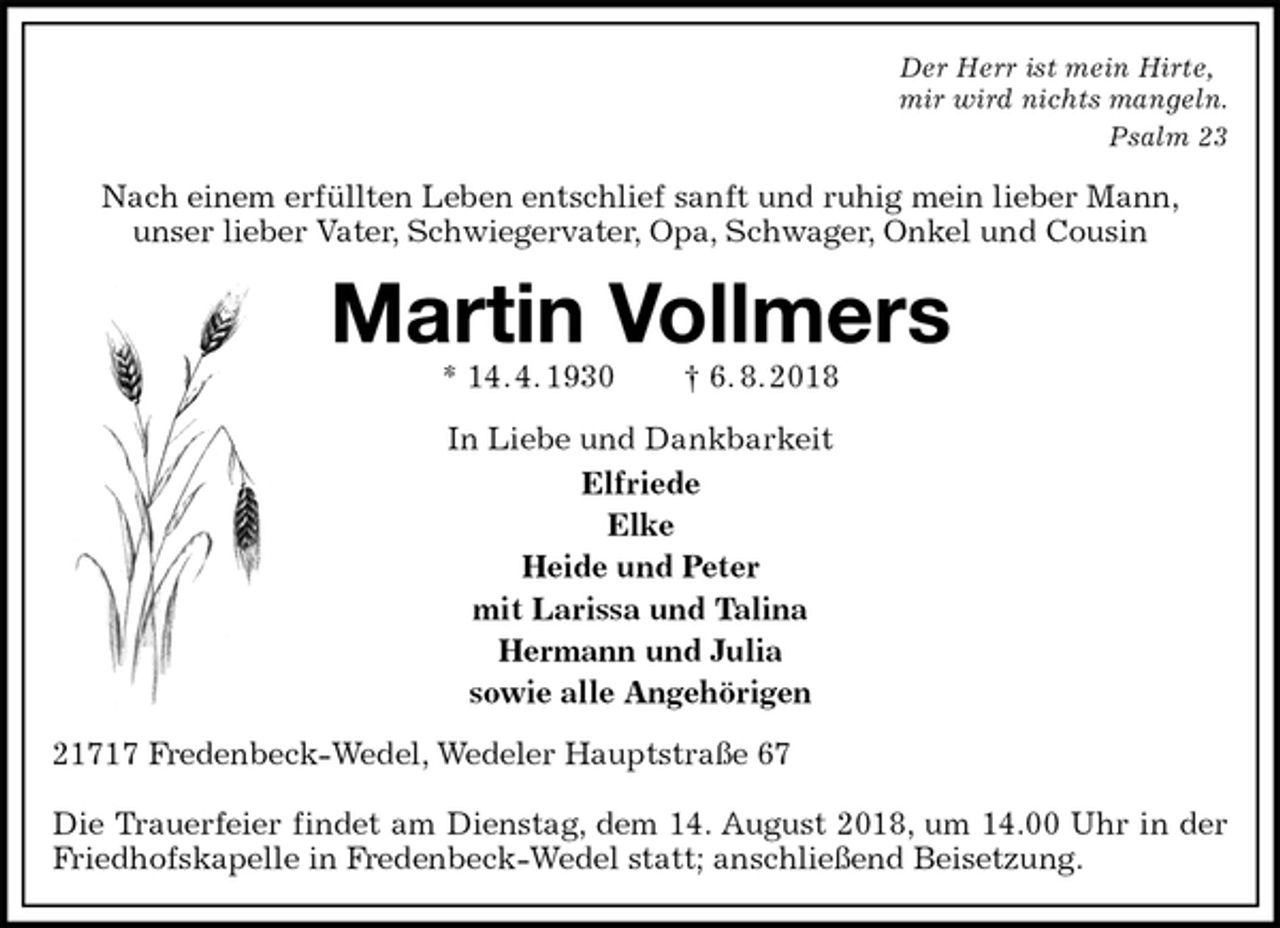 <p>Der Herr ist mein Hirte,<br />mir wird nichts mangeln.<br />Psalm 23<br />Nach einem erfüllten Leben entschlief sanft und ruhig mein lieber Mann,<br />unser lieber Vater, Schwiegervater, Opa, Schwager, Onkel und Cousin<br />Martin Vollmers<br />* 14. 4. 1930 † 6. 8. 2018<br />In Liebe und Dankbarkeit<br />Elfriede<br />Elke<br />Heide und Peter<br />mit Larissa und Talina<br />Hermann und Julia<br />sowie alle Angehörigen<br />21717 Fredenbeck-Wedel, Wedeler Hauptstraße 67</p>
<p>Die Trauerfeier findet am Dienstag, dem 14. August 2018, um 14.00 Uhr in der Friedhofskapelle in Fredenbeck-Wedel statt; anschließend Beisetzung.</p>