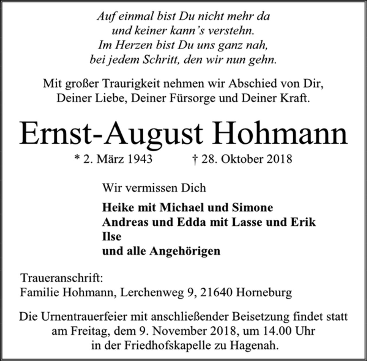 <p>Auf einmal bist Du nicht mehr da<br />und keiner kann’s verstehn.<br />Im Herzen bist Du uns ganz nah,<br />bei jedem Schritt, den wir nun gehn.<br />Mit großer Traurigkeit nehmen wir Abschied von Dir,<br />Deiner Liebe, Deiner Fürsorge und Deiner Kraft.<br />Ernst-August Hohmann<br />* 2. März 1943 † 28. Oktober 2018<br />Wir vermissen Dich<br />Heike mit Michael und Simone<br />Andreas und Edda mit Lasse und Erik<br />Ilse<br />und alle Angehörigen<br />Traueranschrift:<br />Familie Hohmann, Lerchenweg 9, 21640 Horneburg<br />Die Urnentrauerfeier mit anschließender Beisetzung findet statt am Freitag, dem 9. November 2018, um 14.00 Uhr<br />in der Friedhofskapelle zu Hagenah.</p>