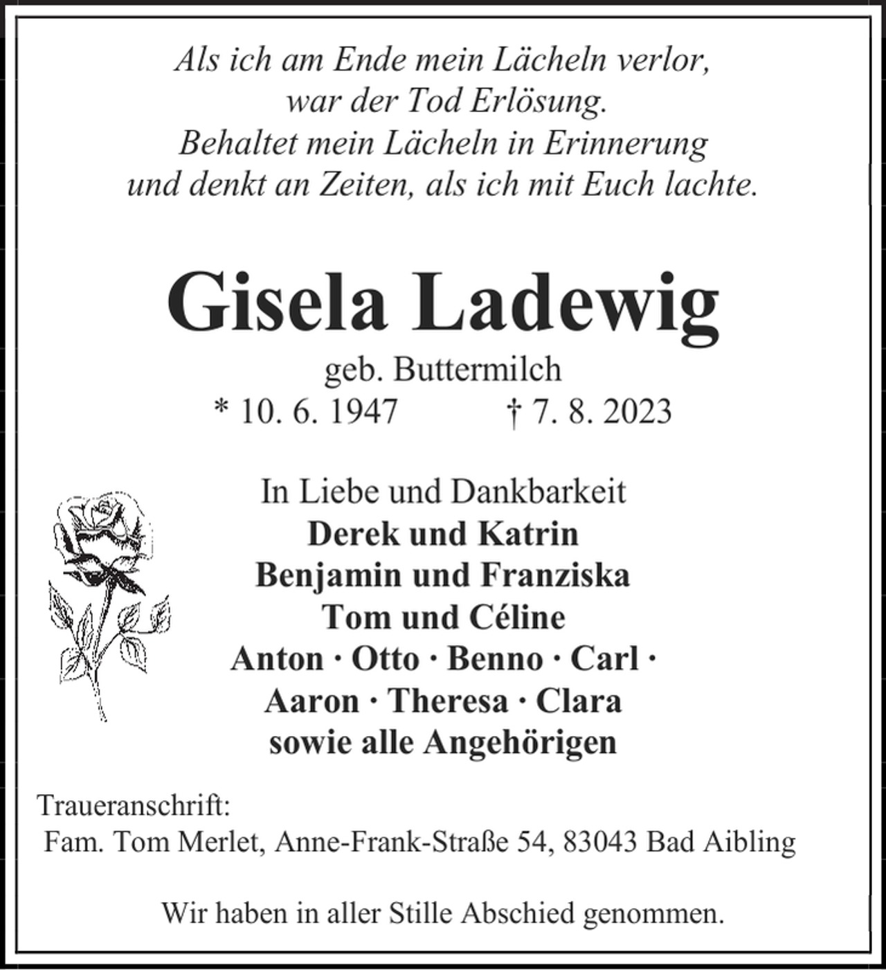 <p>Als ich am Ende mein Lächeln verlor,<br />war der Tod Erlösung.<br />Behaltet mein Lächeln in Erinnerung<br />und denkt an Zeiten, als ich mit Euch lachte.<br />Gisela Ladewig<br />geb. Buttermilch<br />* 10. 6. 1947 † 7. 8. 2023<br />In Liebe und Dankbarkeit<br />Derek und Katrin<br />Benjamin und Franziska<br />Tom und Céline<br />Anton ∙ Otto ∙ Benno ∙ Carl ∙<br />Aaron ∙ Theresa ∙ Clara<br />sowie alle Angehörigen<br />Traueranschrift:<br />Fam. Tom Merlet, Anne-Frank-Straße 54, 83043 Bad Aibling<br />Wir haben in aller Stille Abschied genommen.</p>