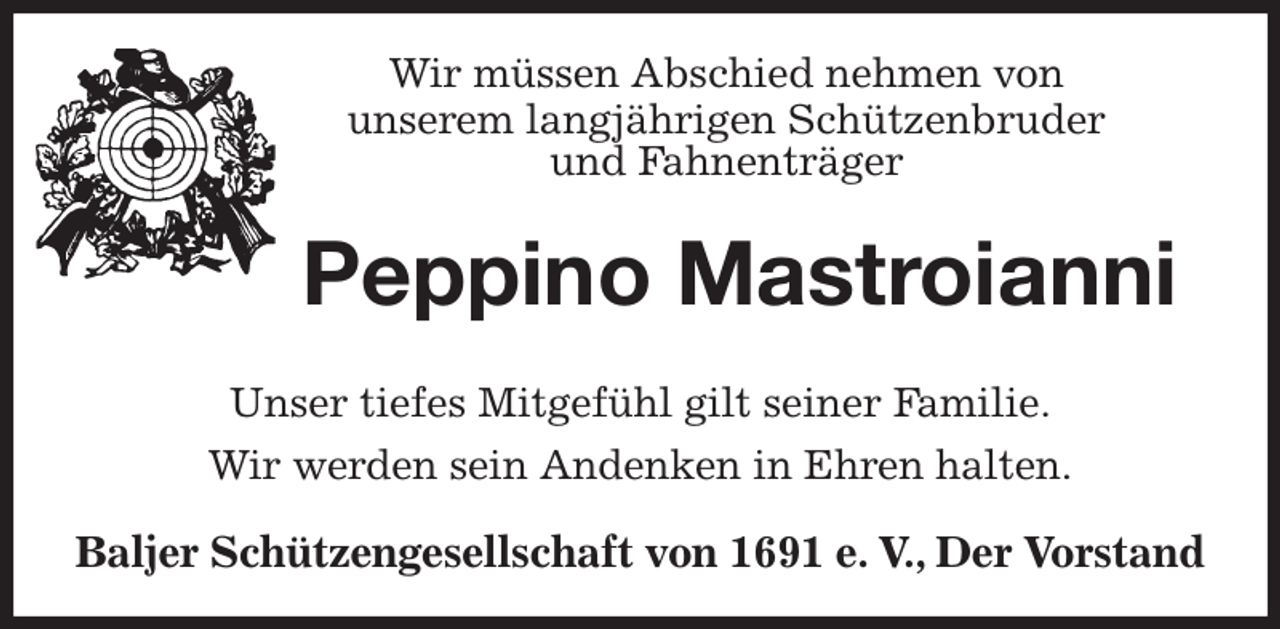 <p>Wir müssen Abschied nehmen von<br />unserem langjährigen Schützenbruder<br />und Fahnenträger<br />Peppino Mastroianni<br />Unser tiefes Mitgefühl gilt seiner Familie.<br />Wir werden sein Andenken in Ehren halten.<br />Baljer Schützengesellschaft von 1691 e. V., Der Vorstand</p>