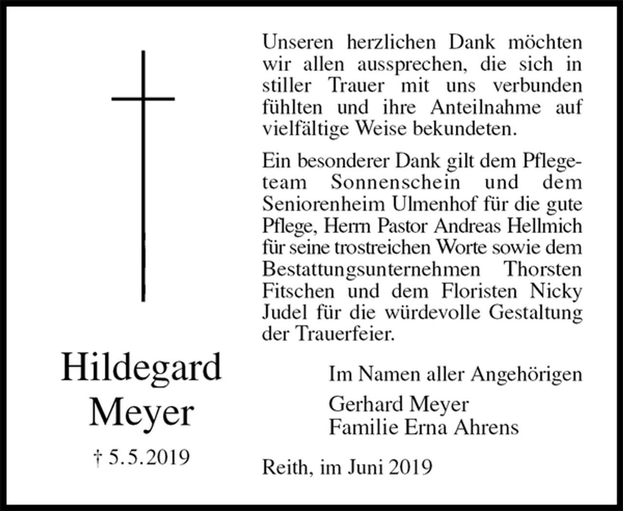 <p>Unseren herzlichen Dank möchten wir allen aussprechen, die sich in stiller Trauer mit uns verbunden fühlten und ihre Anteilnahme auf vielfältige Weise bekundeten.<br />Ein besonderer Dank gilt dem Pflege-<br />team Sonnenschein und dem<br />Seniorenheim Ulmenhof für die gute<br />Pflege, Herrn Pastor Andreas Hellmich<br />für seine trostreichen Worte sowie dem<br />Bestattungsunternehmen Thorsten<br />Fitschen und dem Floristen Nicky Judel für die würdevolle Gestaltung der Trauerfeier.<br />Reith, im Juni 2019<br />Im Namen aller Angehörigen<br />Gerhard Meyer<br />Familie Erna Ahrens<br />Hildegard<br />Meyer<br />† 5. 5. 2019</p>