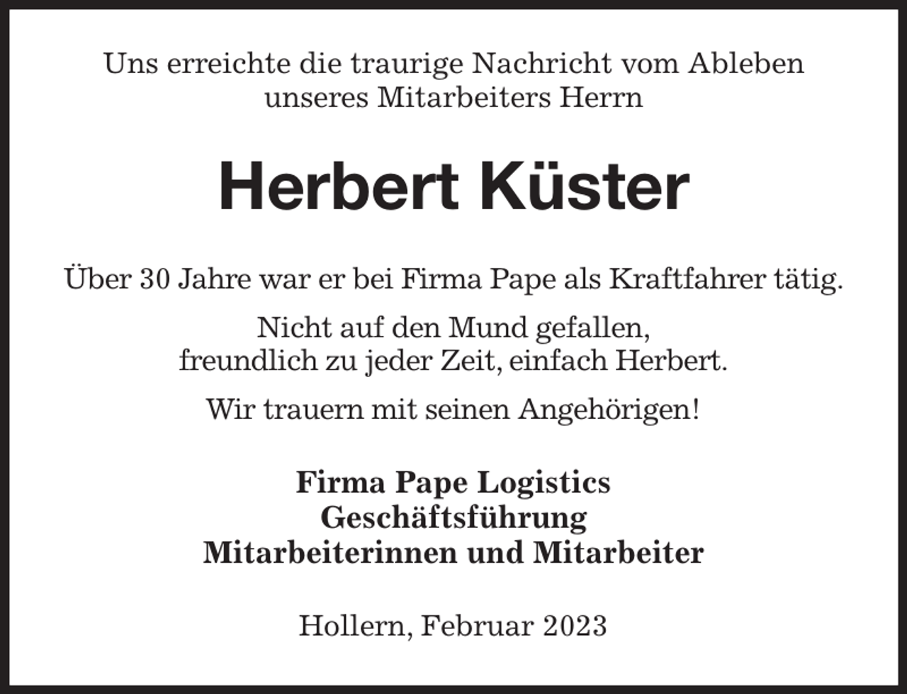 <p>Uns erreichte die traurige Nachricht vom Ableben<br />unseres Mitarbeiters Herrn<br />Herbert Küster<br />Über 30 Jahre war er bei Firma Pape als Kraftfahrer tätig.<br />Nicht auf den Mund gefallen,<br />freundlich zu jeder Zeit, einfach Herbert.<br />Wir trauern mit seinen Angehörigen!<br />Firma Pape Logistics<br />Geschäftsführung<br />Mitarbeiterinnen und Mitarbeiter<br />Hollern, Februar 2023</p>