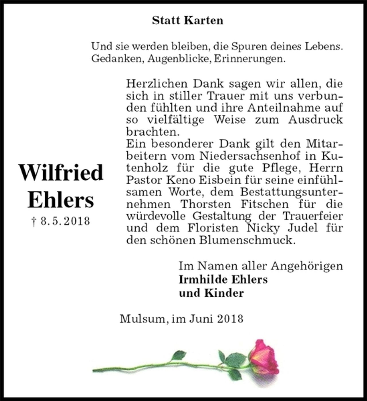 <p>Und sie werden bleiben, die Spuren deines Lebens.<br />Gedanken, Augenblicke, Erinnerungen.<br />Herzlichen Dank sagen wir allen, die sich in stiller Trauer mit uns verbunden fühlten und ihre Anteilnahme auf so vielfältige Weise zum Ausdruck brachten.<br />Ein besonderer Dank gilt den Mitarbeitern vom Niedersachsenhof in Kutenholz für die gute Pflege, Herrn Pastor Keno Eisbein für seine einfühlsamen Worte, dem Bestattungsunternehmen Thorsten Fitschen für die würdevolle Gestaltung der Trauerfeier und dem Floristen Nicky Judel für den schönen Blumenschmuck.<br />Im Namen aller Angehörigen<br />Irmhilde Ehlers<br />und Kinder<br />Mulsum, im Juni 2018</p><p>Wilfried<br />Ehlers<br />† 8. 5. 2018<br />Statt Karten</p>