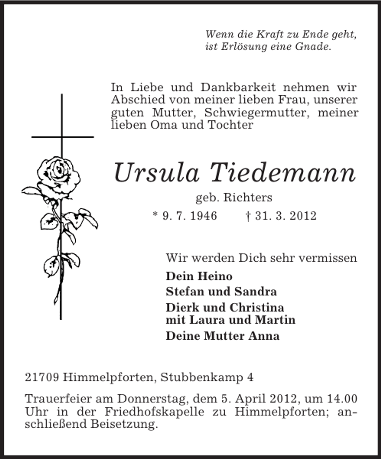 <p>Wenn die Kraft zu Ende geht,<br />ist Erlösung eine Gnade.</p><p>In Liebe und Dankbarkeit nehmen wir<br />Abschied von meiner lieben Frau, unserer<br />guten Mutter, Schwiegermutter, meiner<br />lieben Oma und Tochter</p><p>Ursula Tiedemann<br />geb. Richters<br />* 9. 7. 1946<br />† 31. 3. 2012<br />Wir werden Dich sehr vermissen<br />Dein Heino<br />Stefan und Sandra<br />Dierk und Christina<br />mit Laura und Martin<br />Deine Mutter Anna</p><p>21709 Himmelpforten, Stubbenkamp 4<br />Trauerfeier am Donnerstag, dem 5. April 2012, um 14.00<br />Uhr in der Friedhofskapelle zu Himmelpforten; anschließend Beisetzung.</p>