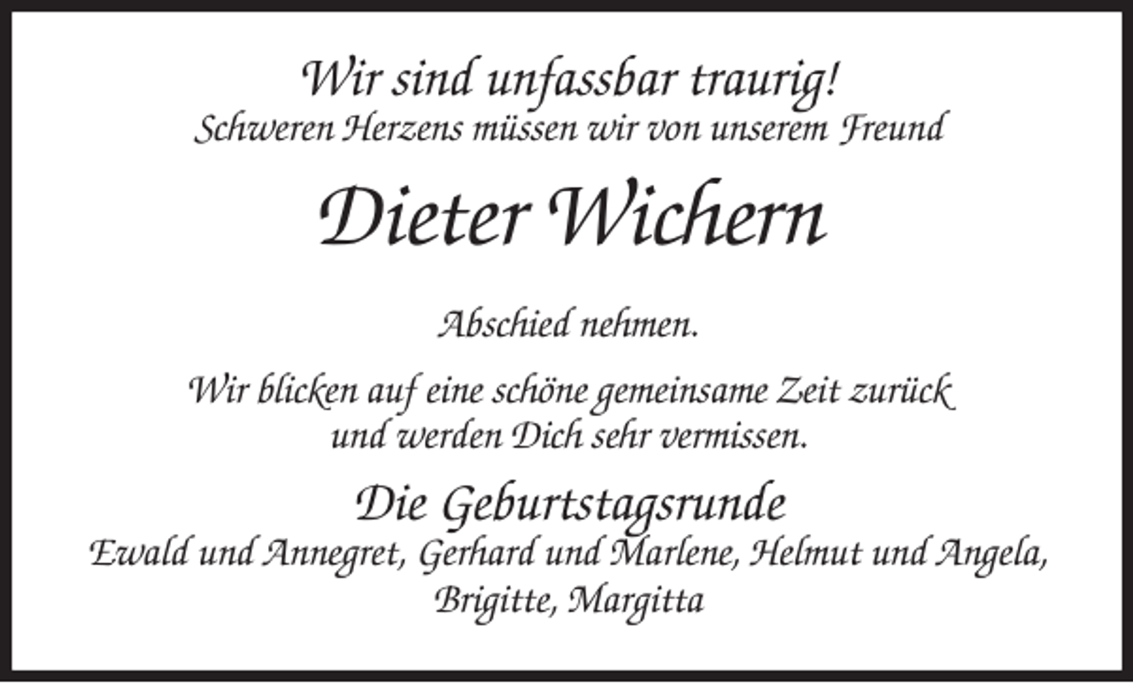 <p>Wir sind unfassbar traurig!<br />Schweren Herzens müssen wir von unserem Freund<br />Dieter Wichern<br />Abschied nehmen.<br />Wir blicken auf eine schöne gemeinsame Zeit zurück<br />und werden Dich sehr vermissen.<br />Die Geburtstagsrunde<br />Ewald und Annegret, Gerhard und Marlene, Helmut und Angela, Brigitte, Margitta</p>