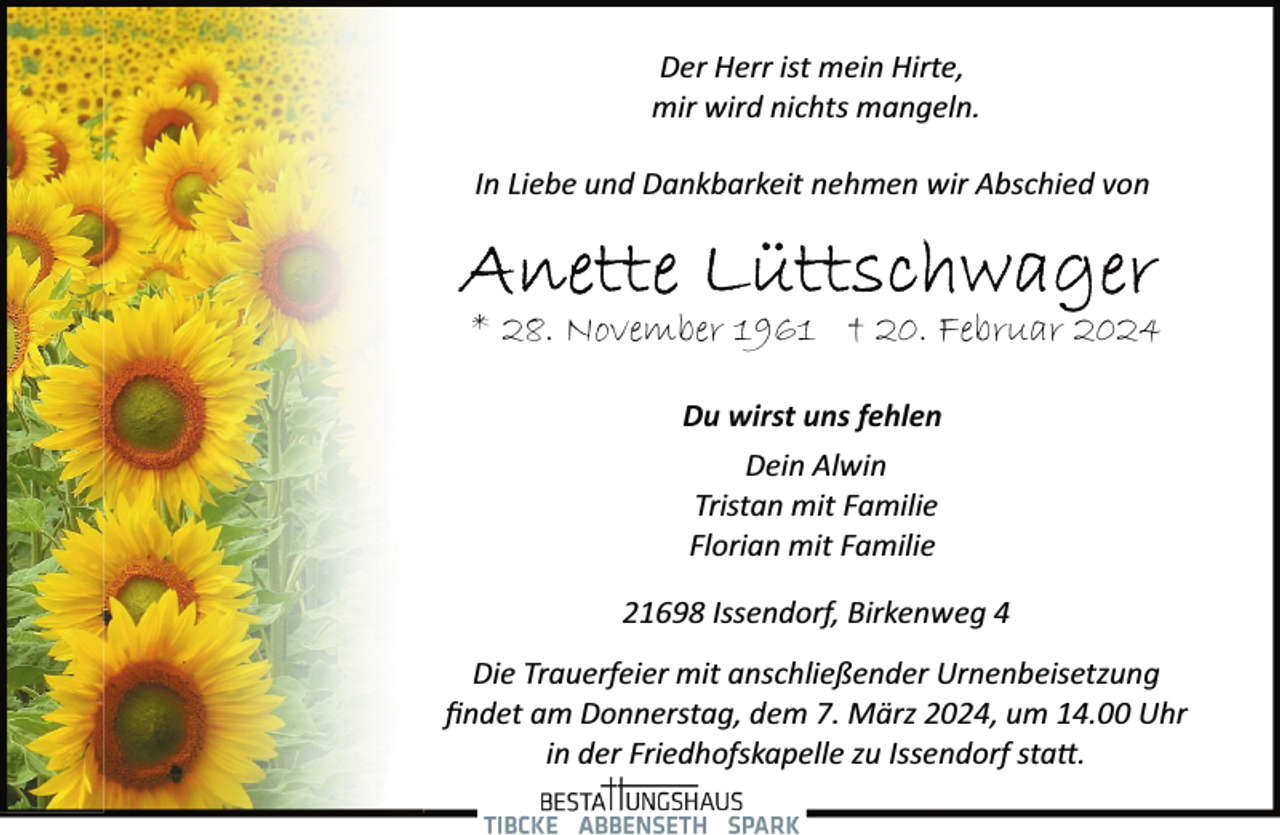 <p>Der Herr ist mein Hirte,<br />mir wird nichts mangeln.<br />In Liebe und Dankbarkeit nehmen wir Abschied von</p><p>* 28. November 1961 † 20. Februar 2024<br />Du wirst uns fehlen<br />Dein Alwin<br />Tristan mit Familie<br />Florian mit Familie<br />21698 Issendorf, Birkenweg 4<br />Die Trauerfeier mit anschließender Urnenbeisetzung<br />ﬁndet am Donnerstag, dem 7. März 2024, um 14.00 Uhr<br />in der Friedhofskapelle zu Issendorf sta�.</p>