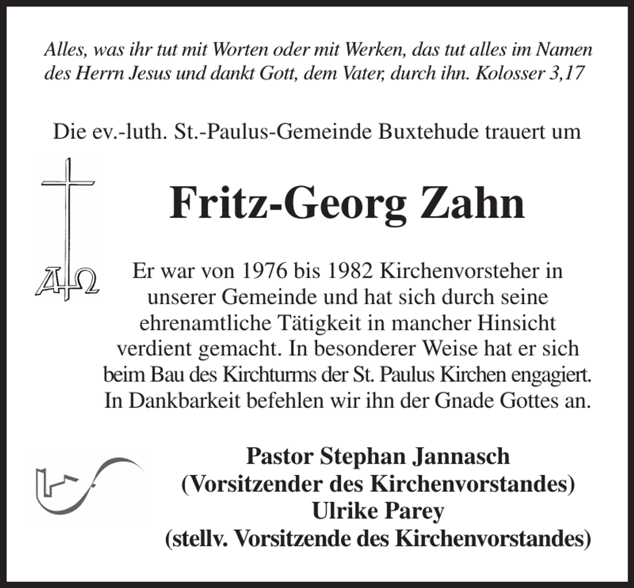 <p>Alles, was ihr tut mit Worten oder mit Werken, das tut alles im Namen<br />des Herrn Jesus und dankt Gott, dem Vater, durch ihn. Kolosser 3,17<br />Die ev.-luth. St.-Paulus-Gemeinde Buxtehude trauert um<br />Fritz-Georg Zahn<br />Er war von 1976 bis 1982 Kirchenvorsteher in<br />unserer Gemeinde und hat sich durch seine<br />ehrenamtliche Tätigkeit in mancher Hinsicht<br />verdient gemacht. In besonderer Weise hat er sich beim Bau des Kirchturms der St. Paulus Kirchen engagiert.<br />In Dankbarkeit befehlen wir ihn der Gnade Gottes an.<br />Pastor Stephan Jannasch<br />(Vorsitzender des Kirchenvorstandes)<br />Ulrike Parey<br />(stellv. Vorsitzende des Kirchenvorstandes)</p>