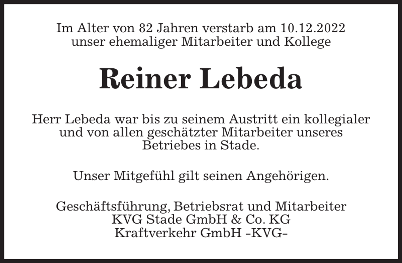<p>Im Alter von 82 Jahren verstarb am 10.12.2022<br />unser ehemaliger Mitarbeiter und Kollege<br />Reiner Lebeda<br />Herr Lebeda war bis zu seinem Austritt ein kollegialer und von allen geschätzter Mitarbeiter unseres<br />Betriebes in Stade.<br />Unser Mitgefühl gilt seinen Angehörigen.<br />Geschäftsführung, Betriebsrat und Mitarbeiter<br />KVG Stade GmbH &amp; Co. KG<br />Kraftverkehr GmbH -KVG-</p>