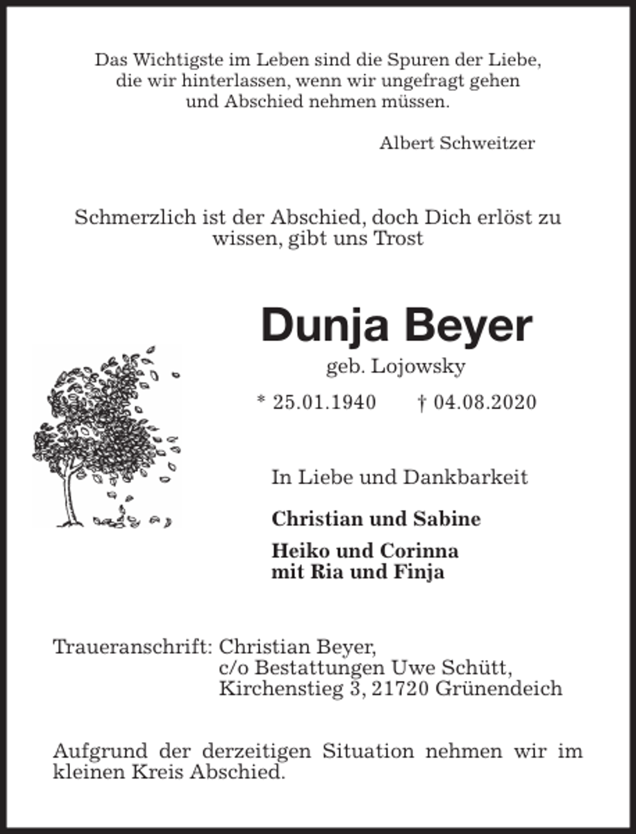 <p>Das Wichtigste im Leben sind die Spuren der Liebe,<br />die wir hinterlassen, wenn wir ungefragt gehen<br />und Abschied nehmen müssen.</p>
<p>Albert Schweitzer<br />Schmerzlich ist der Abschied, doch Dich erlöst zu<br />wissen, gibt uns Trost<br />Dunja Beyer<br />geb. Lojowsky<br />* 25.01.1940 † 04.08.2020<br />In Liebe und Dankbarkeit</p>
<p>Christian und Sabine<br />Heiko und Corinna<br />mit Ria und Finja<br />Traueranschrift: Christian Beyer,<br />c/o Bestattungen Uwe Schütt,<br />Kirchenstieg 3, 21720 Grünendeich</p>
<p>Aufgrund der derzeitigen Situation nehmen wir im<br />kleinen Kreis Abschied.</p>