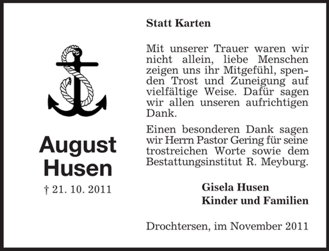 <p>Statt Karten</p><p>August<br />Husen<br />† 21. 10. 2011</p><p>Mit unserer Trauer waren wir<br />nicht allein, liebe Menschen<br />zeigen uns ihr Mitgefühl, spenden Trost und Zuneigung auf<br />vielfältige Weise. Dafür sagen<br />wir allen unseren aufrichtigen<br />Dank.<br />Einen besonderen Dank sagen<br />wir Herrn Pastor Gering für seine<br />trostreichen Worte sowie dem<br />Bestattungsinstitut R. Meyburg.<br />Gisela Husen<br />Kinder und Familien<br />Drochtersen, im November 2011</p>