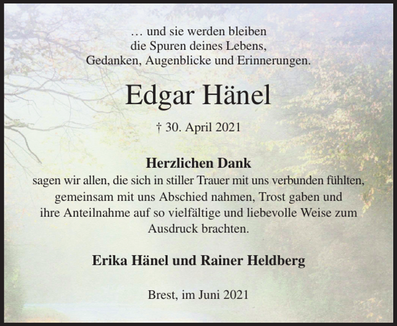 <p>… und sie werden bleiben<br />die Spuren deines Lebens,<br />Gedanken, Augenblicke und Erinnerungen.<br />Edgar Hänel<br />† 30. April 2021<br />Herzlichen Dank<br />sagen wir allen, die sich in stiller Trauer mit uns verbunden fühlten,<br />gemeinsam mit uns Abschied nahmen, Trost gaben und<br />ihre Anteilnahme auf so vielfältige und liebevolle Weise zum Ausdruck brachten.<br />Erika Hänel und Rainer Heldberg<br />Brest, im Juni 2021</p>