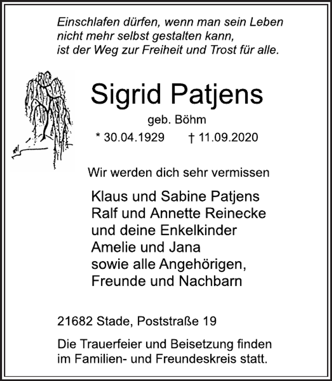 <p>Einschlafen dürfen, wenn man sein Leben<br />nicht mehr selbst gestalten kann,<br />ist der Weg zur Freiheit und Trost für alle.<br />Sigrid Patjens<br />geb. Böhm<br />* 30.04.1929 † 11.09.2020<br />Wir werden dich sehr vermissen<br />Klaus und Sabine Patjens<br />Ralf und Annette Reinecke<br />und deine Enkelkinder<br />Amelie und Jana<br />sowie alle Angehörigen,<br />Freunde und Nachbarn<br />21682 Stade, Poststraße 19<br />Die Trauerfeier und Beisetzung finden<br />im Familien- und Freundeskreis statt.</p>