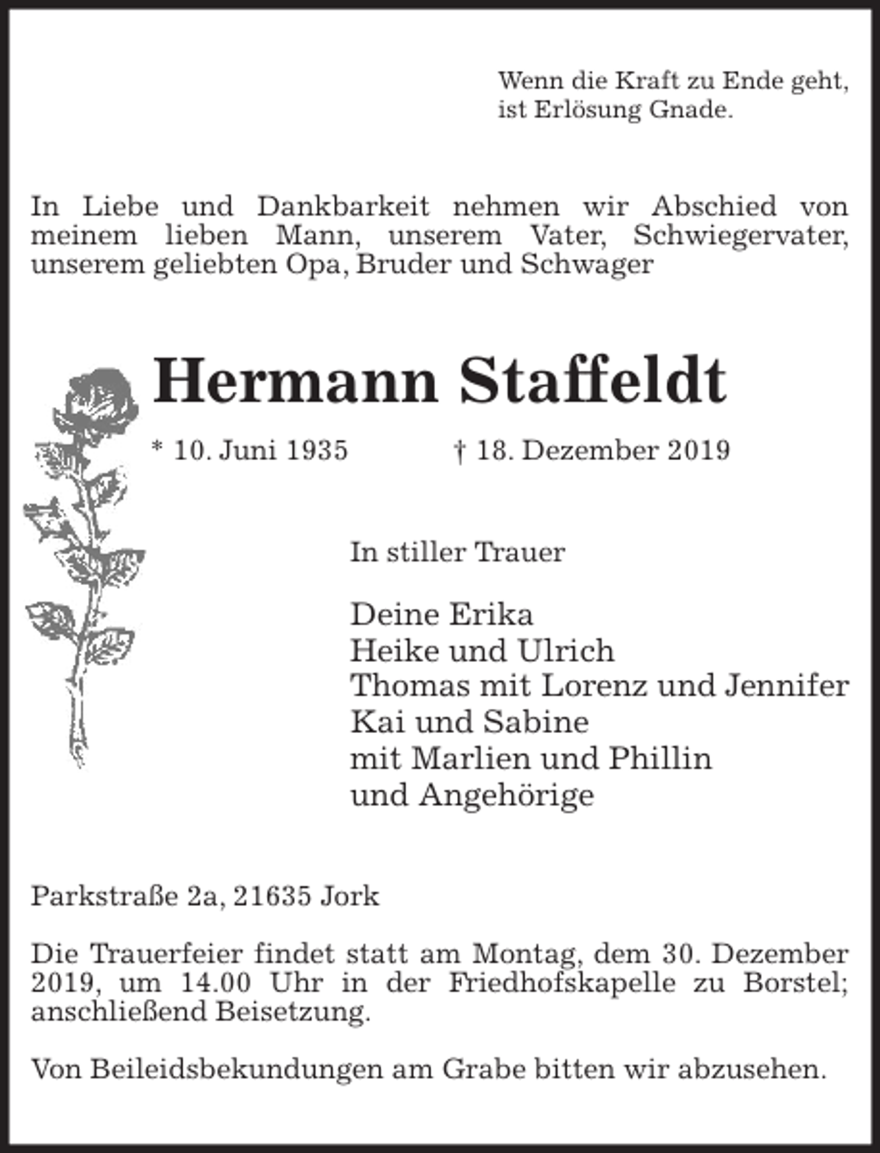 <p>Wenn die Kraft zu Ende geht,<br />ist Erlösung Gnade.<br />In Liebe und Dankbarkeit nehmen wir Abschied von<br />meinem lieben Mann, unserem Vater, Schwiegervater,<br />unserem geliebten Opa, Bruder und Schwager<br />Hermann Staffeldt<br />* 10. Juni 1935 † 18. Dezember 2019<br />In stiller Trauer</p>
<p>Deine Erika<br />Heike und Ulrich<br />Thomas mit Lorenz und Jennifer<br />Kai und Sabine<br />mit Marlien und Phillin<br />und Angehörige<br />Parkstraße 2a, 21635 Jork</p>
<p>Die Trauerfeier findet statt am Montag, dem 30. Dezember 2019, um 14.00 Uhr in der Friedhofskapelle zu Borstel;<br />anschließend Beisetzung.</p>
<p>Von Beileidsbekundungen am Grabe bitten wir abzusehen.</p>