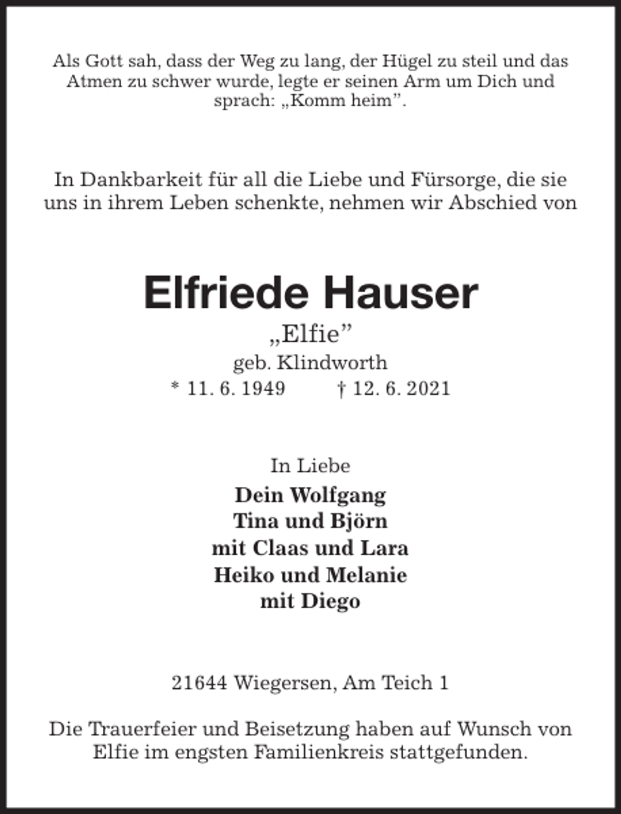 <p>Als Gott sah, dass der Weg zu lang, der Hügel zu steil und das Atmen zu schwer wurde, legte er seinen Arm um Dich und sprach: „Komm heim”.<br />In Dankbarkeit für all die Liebe und Fürsorge, die sie uns in ihrem Leben schenkte, nehmen wir Abschied von<br />Elfriede Hauser<br />„Elfie”<br />geb. Klindworth<br />* 11. 6. 1949 † 12. 6. 2021<br />In Liebe<br />Dein Wolfgang<br />Tina und Björn<br />mit Claas und Lara<br />Heiko und Melanie<br />mit Diego<br />21644 Wiegersen, Am Teich 1</p>
<p>Die Trauerfeier und Beisetzung haben auf Wunsch von Elfie im engsten Familienkreis stattgefunden.</p>