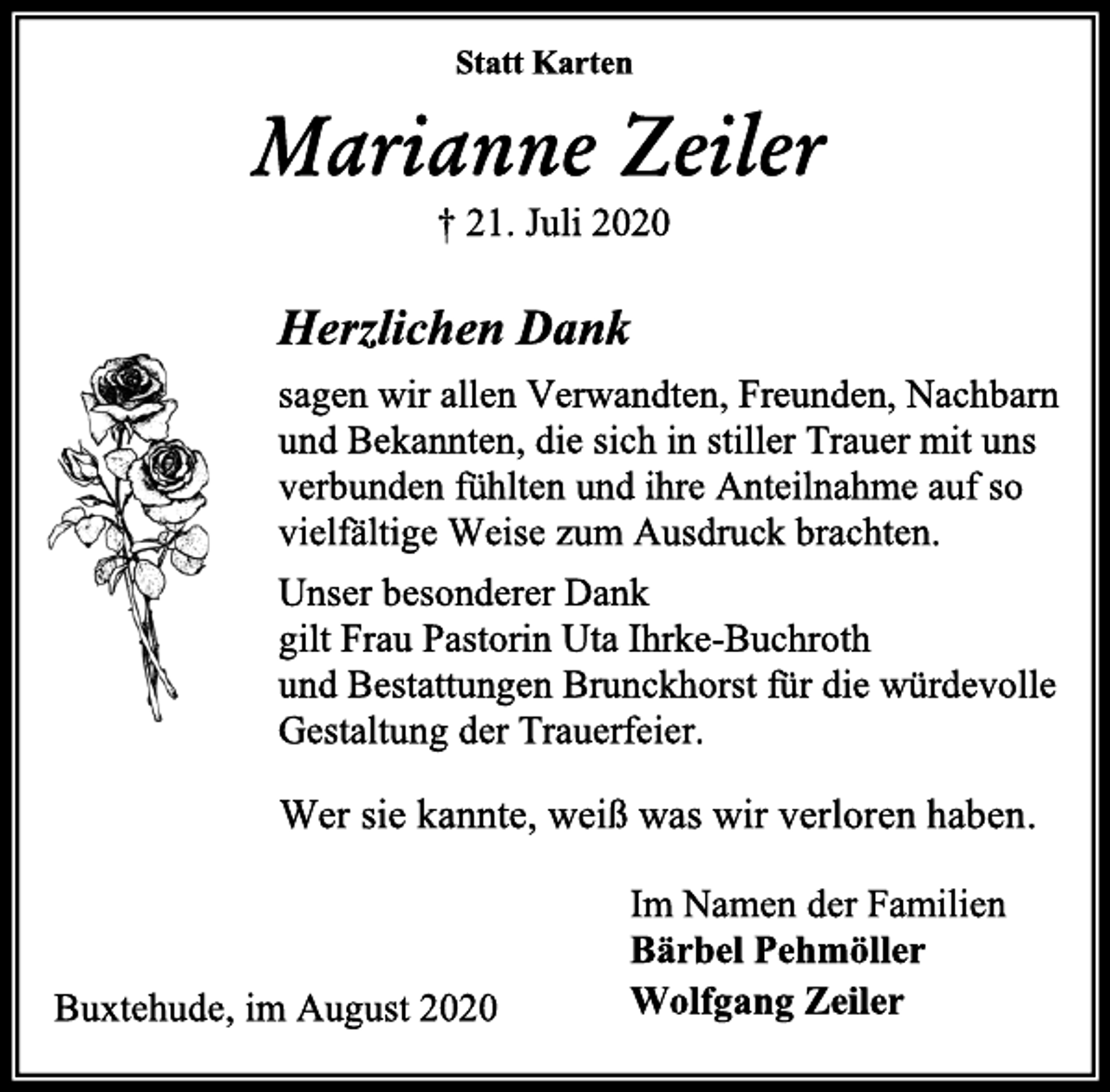<p>Statt Karten<br />Marianne Zeiler<br />† 21. Juli 2020<br />Herzlichen Dank<br />sagen wir allen Verwandten, Freunden, Nachbarn und Bekannten, die sich in stiller Trauer mit uns verbunden fühlten und ihre Anteilnahme auf so vielfältige Weise zum Ausdruck brachten.<br />Unser besonderer Dank<br />gilt Frau Pastorin Uta Ihrke-Buchroth<br />und Bestattungen Brunckhorst für die würdevolle Gestaltung der Trauerfeier.<br />Wer sie kannte, weiß was wir verloren haben.<br />Im Namen der Familien<br />Bärbel Pehmöller<br />Wolfgang Zeiler<br />Buxtehude, im August 2020</p>