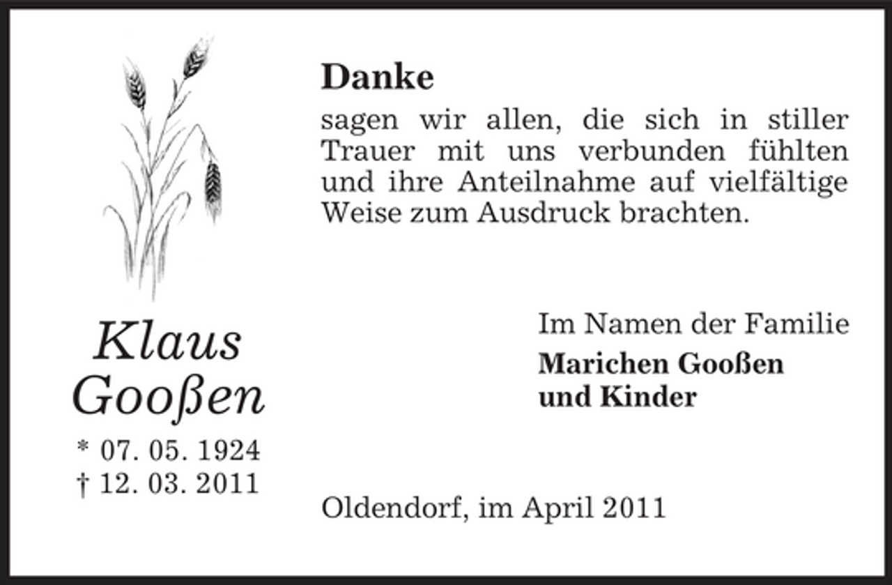 <p>Danke<br />sagen wir allen, die sich in stiller Trauer mit uns verbunden fühlten und ihre Anteilnahme auf vielfältige Weise zum Ausdruck brachten.</p><p>Klaus Gooßen<br />* 07. 05. 1924 † 12. 03. 2011</p><p>Im Namen der Familie Marichen Gooßen und Kinder</p><p>Oldendorf, im April 2011</p>