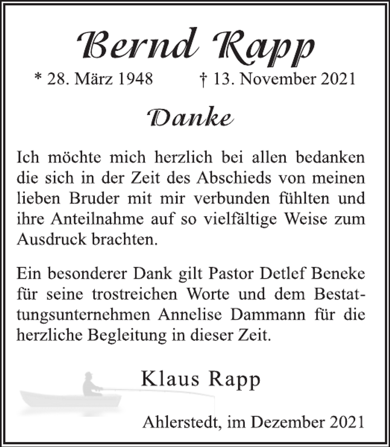 <p>Bernd Rapp</p>
<p>* 28. März 1948 † 13. November 2021<br />Danke</p>
<p>Ich möchte mich herzlich bei allen bedanken<br />die sich in der Zeit des Abschieds von meinen<br />lieben Bruder mit mir verbunden fühlten und<br />ihre Anteilnahme auf so vielfältige Weise zum<br />Ausdruck brachten.</p>
<p>Ein besonderer Dank gilt Pastor Detlef Beneke<br />für seine trostreichen Worte und dem Bestattungsunternehmen<br />Annelise Dammann für die<br />herzliche Begleitung in dieser Zeit.</p>
<p>Klaus Rapp<br />Ahlerstedt, im Dezember 2021</p>