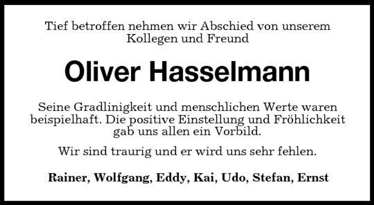 <p>Tief betroffen nehmen wir Abschied von unserem Kollegen und Freund</p><p>Oliver Hasselmann<br />Seine Gradlinigkeit und menschlichen Werte waren beispielhaft. Die positive Einstellung und Fröhlichkeit gab uns allen ein Vorbild. Wir sind traurig und er wird uns sehr fehlen. Rainer, Wolfgang, Eddy, Kai, Udo, Stefan, Ernst</p>