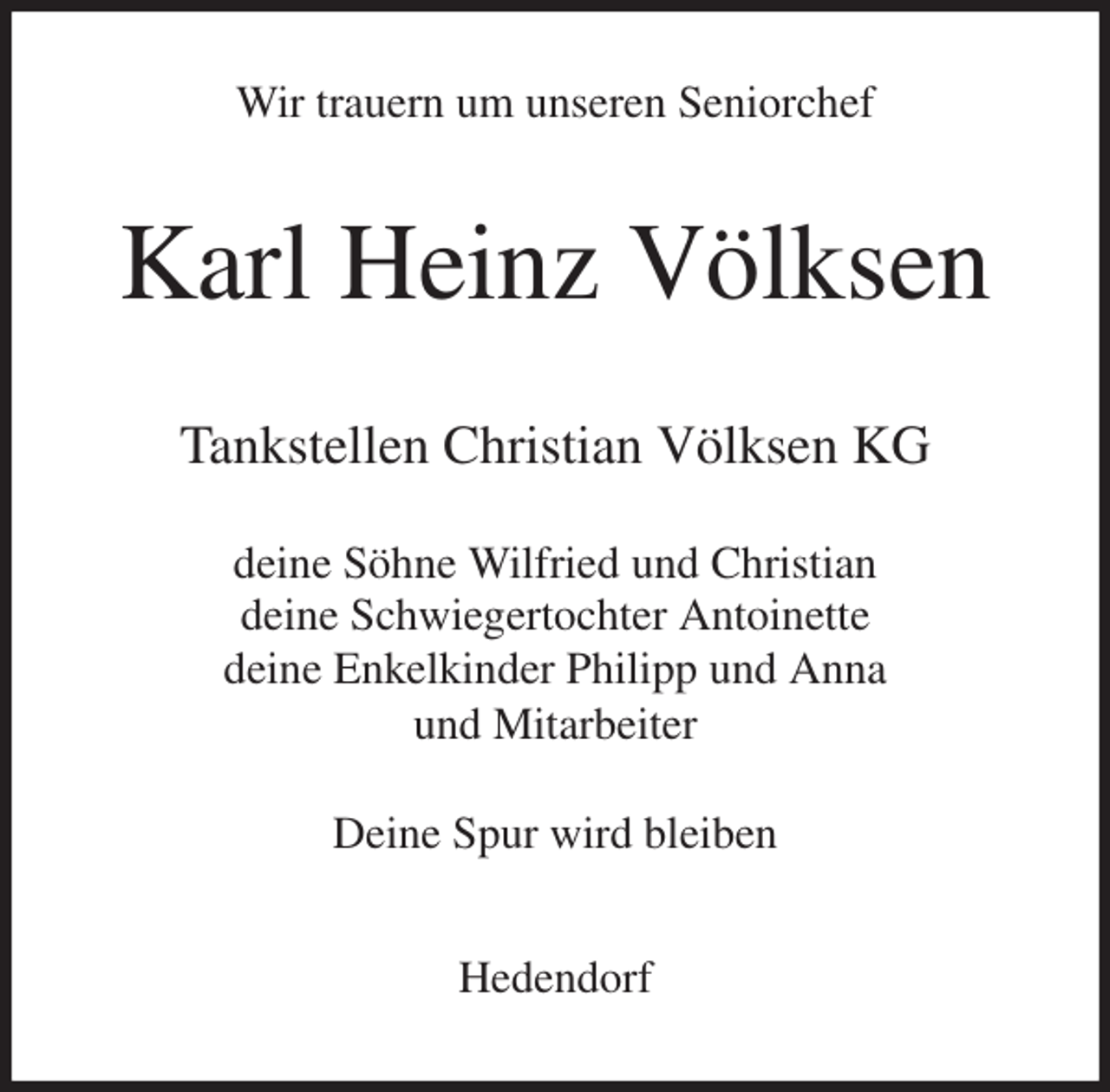 <p>Wir trauern um unseren Seniorchef<br />Karl Heinz Völksen<br />Tankstellen Christian Völksen KG</p>
<p>deine Söhne Wilfried und Christian<br />deine Schwiegertochter Antoinette<br />deine Enkelkinder Philipp und Anna<br />und Mitarbeiter</p>
<p>Deine Spur wird bleiben<br />Hedendorf</p>